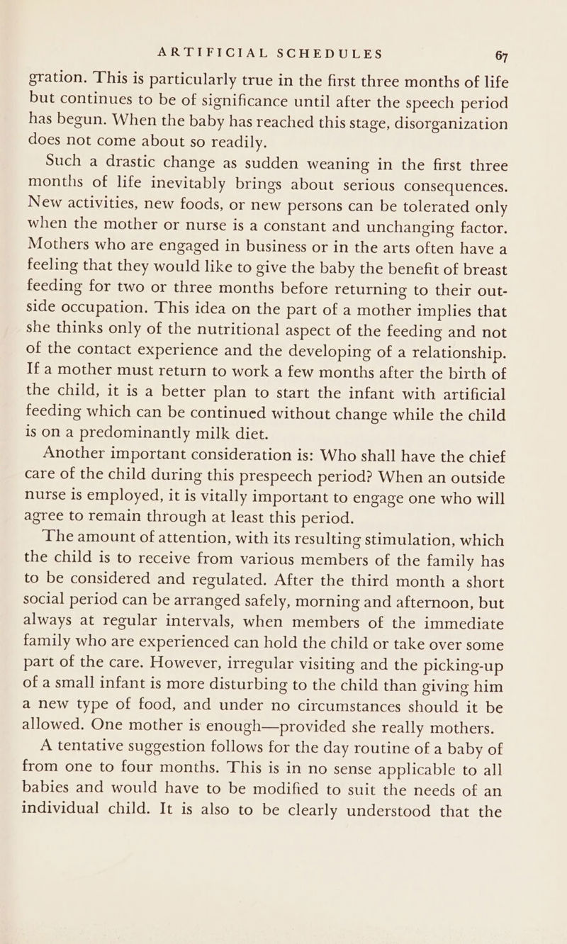 gration. This is particularly true in the first three months of life but continues to be of significance until after the speech period has begun. When the baby has reached this stage, disorganization does not come about so readily. Such a drastic change as sudden weaning in the first three months of life inevitably brings about serious consequences. New activities, new foods, or new persons can be tolerated only when the mother or nurse is a constant and unchanging factor. Mothers who are engaged in business or in the arts often have a feeling that they would like to give the baby the benefit of breast feeding for two or three months before returning to their out- side occupation. This idea on the part of a mother implies that she thinks only of the nutritional aspect of the feeding and not of the contact experience and the developing of a relationship. If a mother must return to work a few months after the birth of the child, it is a better plan to start the infant with artificial feeding which can be continued without change while the child is on a predominantly milk diet. Another important consideration is: Who shall have the chief care of the child during this prespeech period? When an outside nurse is employed, it is vitally important to engage one who will agree to remain through at least this period. ‘The amount of attention, with its resulting stimulation, which the child is to receive from various members of the family has to be considered and regulated. After the third month a short social period can be arranged safely, morning and afternoon, but always at regular intervals, when members of the immediate family who are experienced can hold the child or take over some part of the care. However, irregular visiting and the picking-up of a small infant is more disturbing to the child than giving him a new type of food, and under no circumstances should it be allowed. One mother is enough—provided she really mothers. A tentative suggestion follows for the day routine of a baby of from one to four months. This is in no sense applicable to all babies and would have to be modified to suit the needs of an individual child. It is also to be clearly understood that the