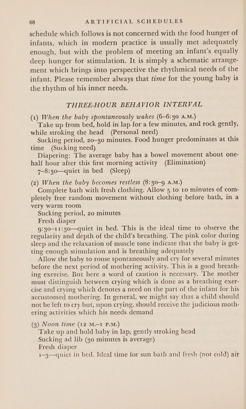 schedule which follows is not concerned with the food hunger of infants, which in modern practice is usually met adequately enough, but with the problem of meeting an infant’s equally deep hunger for stimulation. It is simply a schematic arrange- ment which brings into perspective the rhythmical needs of the infant. Please remember always that time for the young baby is the rhythm of his inner needs. THREE-HOUR BEHAVIOR INTERVAL (1) When the baby spontaneously wakes (6-6:30 A.M.) Take up from bed, hold in lap for a few minutes, and rock gently, while stroking the head (Personal need) Sucking period, 20-30 minutes. Food hunger predominates at this time (Sucking need) Diapering: The average baby has a bowel movement about one- half hour after this first morning activity (Elimination) 7-8:30—quiet in bed (Sleep) (2) When the baby becomes restless (8:30-9 A.M.) Complete bath with fresh clothing. Allow 5 to 10 minutes of com- pletely free random movement without clothing before bath, in a very warm room Sucking period, 20 minutes Fresh diaper 9:30-11:30—quiet in bed. This is the ideal time to observe the regularity and depth of the child’s breathing. The pink color during sleep and the relaxation of muscle tone indicate that the baby is get- ting enough stimulation and is breathing adequately Allow the baby to rouse spontaneously and cry for several minutes before the next period of mothering activity. This is a good breath- ing exercise. But here a word of caution is necessary. The mother must distinguish between crying which is done as a breathing exer- cise and crying which denotes a need on the part of the infant for his accustomed mothering. In general, we might say that a child should not be left to cry but, upon crying, should receive the judicious moth- ering activities which his needs demand (3) Noon time (12 M.-1 P.M.) Take up and hold baby in lap, gently stroking head Sucking ad lib (g0 minutes is average) Fresh diaper i—3—quiet in bed. Ideal time for sun bath and fresh (not cold) air
