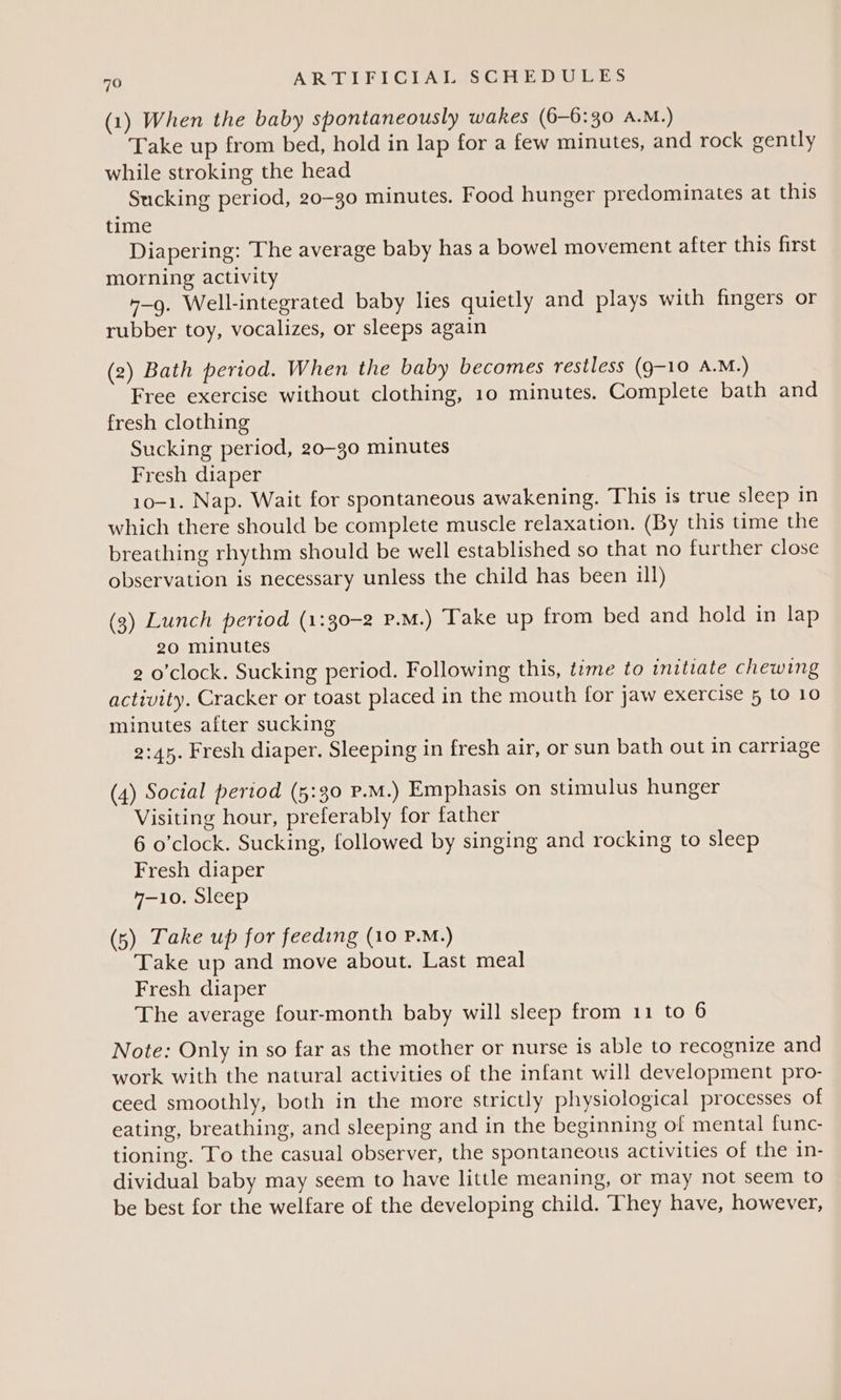 (1) When the baby spontaneously wakes (6—-6:30 A.M.) Take up from bed, hold in lap for a few minutes, and rock gently while stroking the head Sucking period, 20-30 minutes. Food hunger predominates at this time Diapering: The average baby has a bowel movement after this first morning activity “-g. Well-integrated baby lies quietly and plays with fingers or rubber toy, vocalizes, or sleeps again (2) Bath period. When the baby becomes restless (9-10 A.M.) Free exercise without clothing, 10 minutes. Complete bath and fresh clothing Sucking period, 20-30 minutes Fresh diaper 10-1. Nap. Wait for spontaneous awakening. This is true sleep in which there should be complete muscle relaxation. (By this ume the breathing rhythm should be well established so that no further close observation is necessary unless the child has been ill) (3) Lunch period (1:30-2 P.M.) Take up from bed and hold in lap 20 minutes 2 o'clock. Sucking period. Following this, tame to initiate chewing activity. Cracker or toast placed in the mouth for jaw exercise 5 to 10 minutes after sucking 2:45. Fresh diaper. Sleeping in fresh air, or sun bath out in carriage (4) Social period (5:30 P.M.) Emphasis on stimulus hunger Visiting hour, preferably for father 6 o'clock. Sucking, followed by singing and rocking to sleep Fresh diaper 4-10. Sleep (5) Take up for feeding (10 P.M.) Take up and move about. Last meal Fresh diaper The average four-month baby will sleep from 11 to 6 Note: Only in so far as the mother or nurse is able to recognize and work with the natural activities of the infant will development pro- ceed smoothly, both in the more strictly physiological processes of eating, breathing, and sleeping and in the beginning of mental func- tioning. To the casual observer, the spontaneous activities of the in- dividual baby may seem to have little meaning, or may not seem to be best for the welfare of the developing child. They have, however,