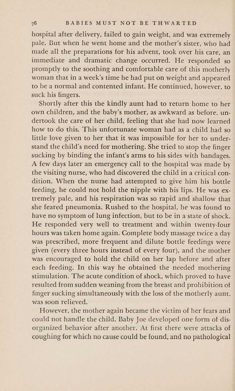 hospital after delivery, failed to gain weight, and was extremely pale. But when he went home and the mother’s sister, who had made all the preparations for his advent, took over his care, an immediate and dramatic change occurred. He responded so promptly to the soothing and comfortable care of this motherly woman that in a week’s time he had put on weight and appeared to be a normal and contented infant. He continued, however, to suck his fingers. Shortly after this the kindly aunt had to return home to her own children, and the baby’s mother, as awkward as before, un- dertook the care of her child, feeling that she had now learned how to do this. ‘This unfortunate woman had as a child had so little love given to her that it was impossible for her to under- stand the child’s need for mothering. She tried to stop the finger sucking by binding the infant’s arms to his sides with bandages. A few days later an emergency call to the hospital was made by the visiting nurse, who had discovered the child in a critical con- dition. When the nurse had attempted to give him his bottle feeding, he could not hold the nipple with his lips. He was ex- tremely pale, and his respiration was so rapid and shallow that she feared pneumonia. Rushed to the hospital, he was found to have no symptom of lung infection, but to be in a state of shock. He responded very well to treatment and within twenty-four hours was taken home again. Complete body massage twice a day was prescribed, more frequent and dilute bottle feedings were given (every three hours instead of every four), and the mother was encouraged to hold the child on her lap before and after each feeding. In this way he obtained the needed mothering stimulation. The acute condition of shock, which proved to have resulted from sudden weaning from the breast and prohibition of finger sucking simultaneously with the loss of the motherly aunt, was soon relieved. However, the mother again became the victim of her fears and could not handle the child. Baby Joe developed one form of dis- organized behavior after another. At first there were attacks of coughing for which no cause could be found, and no pathological