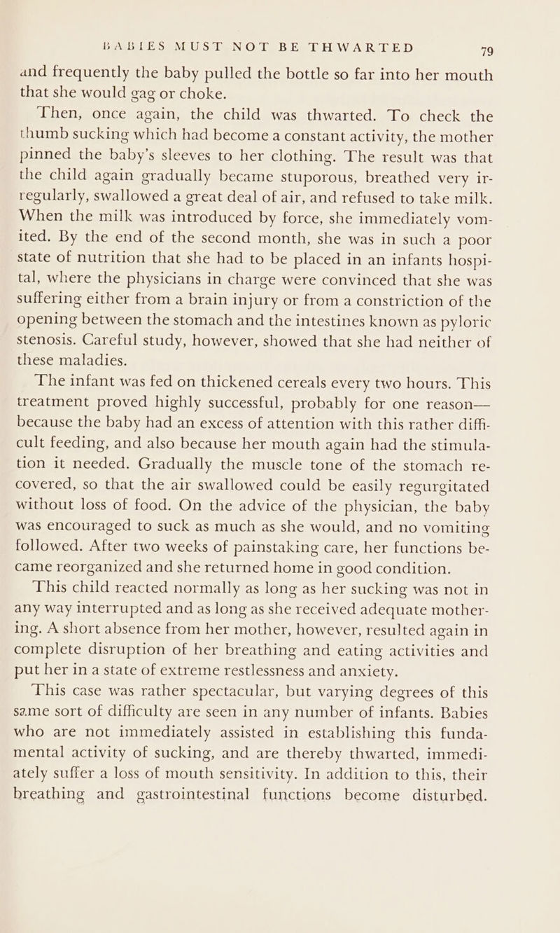 and frequently the baby pulled the bottle so far into her mouth that she would gag or choke. Then, once again, the child was thwarted. To check the thumb sucking which had become a constant activity, the mother pinned the baby’s sleeves to her clothing. The result was that the child again gradually became stuporous, breathed very ir- regularly, swallowed a great deal of air, and refused to take milk. When the milk was introduced by force, she immediately vom- ited. By the end of the second month, she was in such a poor state of nutrition that she had to be placed in an infants hospi- tal, where the physicians in charge were convinced that she was suffering either from a brain injury or from a constriction of the opening between the stomach and the intestines known as pyloric stenosis. Careful study, however, showed that she had neither of these maladies. The infant was fed on thickened cereals every two hours. This treatment proved highly successful, probably for one reason— because the baby had an excess of attention with this rather diffi- cult feeding, and also because her mouth again had the stimula- tion it needed. Gradually the muscle tone of the stomach re- covered, so that the air swallowed could be easily regurgitated without loss of food. On the advice of the physician, the baby was encouraged to suck as much as she would, and no vomiting followed. After two weeks of painstaking care, her functions be- came reorganized and she returned home in good condition. This child reacted normally as long as her sucking was not in any way interrupted and as long as she received adequate mother- ing. A short absence from her mother, however, resulted again in complete disruption of her breathing and eating activities and put her in a state of extreme restlessness and anxiety. This case was rather spectacular, but varying degrees of this same sort of difficulty are seen in any number of infants. Babies who are not immediately assisted in establishing this funda- mental activity of sucking, and are thereby thwarted, immedi- ately suffer a loss of mouth sensitivity. In addition to this, their breathing and gastrointestinal functions become disturbed.