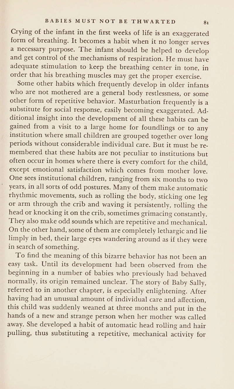 Crying of the infant in the first weeks of life is an exaggerated form of breathing. It becomes a habit when it no longer serves a necessary purpose. The infant should be helped to develop and get control of the mechanisms of respiration. He must have adequate stimulation to keep the breathing center in tone, in order that his breathing muscles may get the proper exercise. Some other habits which frequently develop in older infants who are not mothered are a general body restlessness, or some other form of repetitive behavior. Masturbation frequently is a substitute for social response, easily becoming exaggerated. Ad- ditional insight into the development of all these habits can be gained from a visit to a large home for foundlings or to any institution where small children are grouped together over long periods without considerable individual care. But it must be re- membered that these habits are not peculiar to institutions but often occur in homes where there is every comfort for the child, except emotional satisfaction which comes from mother love. One sees institutional children, ranging from six months to two years, in all sorts of odd postures. Many of them make automatic rhythmic movements, such as rolling the body, sticking one leg or arm through the crib and waving it persistently, rolling the head or knocking it on the crib, sometimes grimacing constantly. They also make odd sounds which are repetitive and mechanical. On the other hand, some of them are completely lethargic and lie limply in bed, their large eyes wandering around as if they were in search of something. To find the meaning of this bizarre behavior has not been an easy task. Until its development had been observed from the beginning in a number of babies who previously had behaved normally, its origin remained unclear. The story of Baby Sally, referred to in another chapter, is especially enlightening. After having had an unusual amount of individual care and affection, this child was suddenly weaned at three months and put in the hands of a new and strange person when her mother was called away. She developed a habit of automatic head rolling and hair pulling, thus substituting a repetitive, mechanical activity for