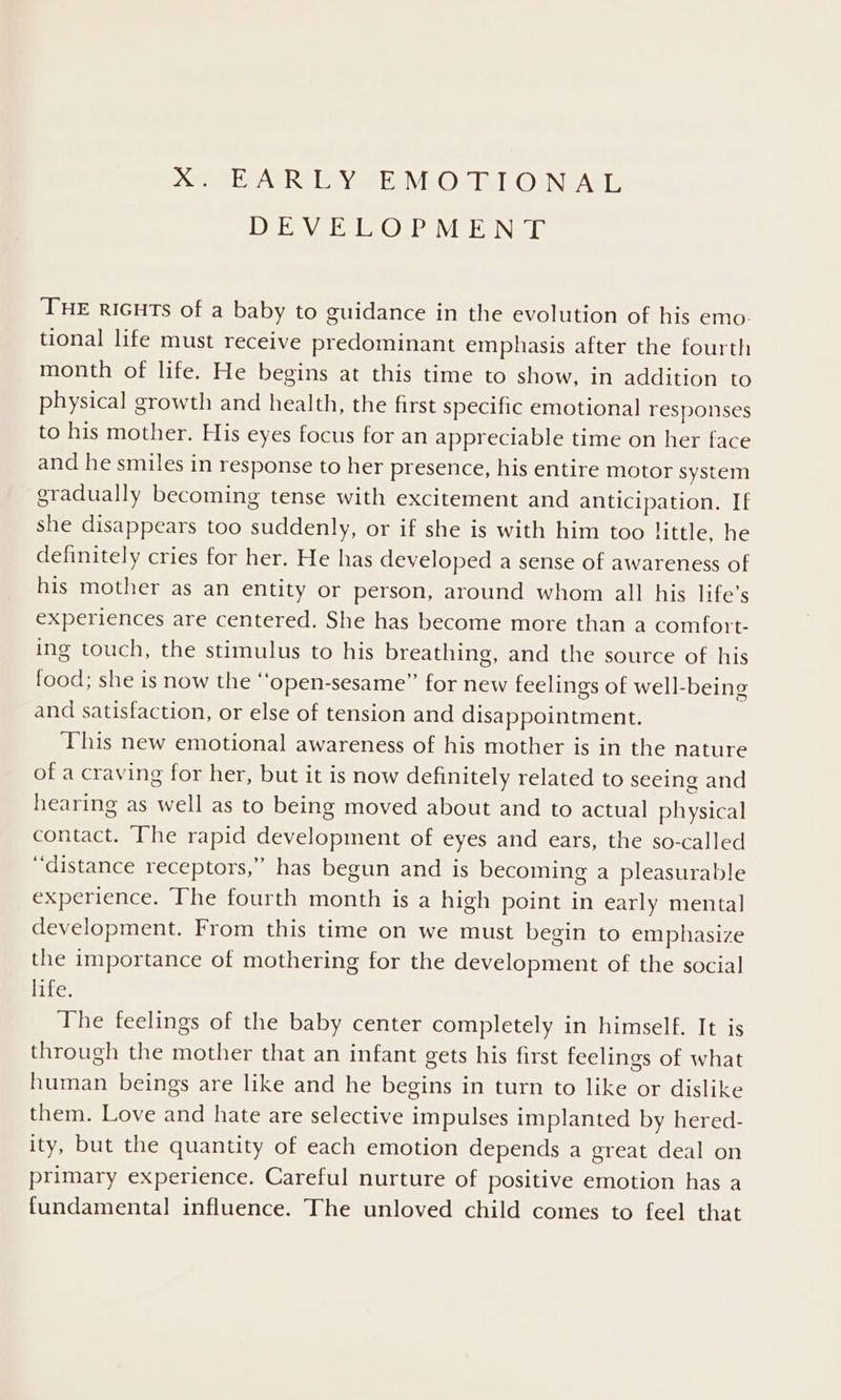 DE WY IL COMPILE INE Ie THE riGHTs of a baby to guidance in the evolution of his emo. tional life must receive predominant emphasis after the fourth month of life. He begins at this time to show, in addition to physical growth and health, the first specific emotional responses to his mother. His eyes focus for an appreciable time on her face and he smiles in response to her presence, his entire motor system gradually becoming tense with excitement and anticipation. If she disappears too suddenly, or if she is with him too little, he definitely cries for her. He has developed a sense of awareness of his mother as an entity or person, around whom all his life’s experiences are centered. She has become more than a comfott- ing touch, the stimulus to his breathing, and the source of his food; she is now the “‘open-sesame”’ for new feelings of well-being and satisfaction, or else of tension and disappointment. This new emotional awareness of his mother is in the nature of a craving for her, but it is now definitely related to seeing and hearing as well as to being moved about and to actual physical contact. The rapid development of eyes and ears, the so-called “distance receptors,” has begun and is becoming a pleasurable experience. The fourth month is a high point in early mental development. From this time on we must begin to emphasize the importance of mothering for the development of the social life. The feelings of the baby center completely in himself. It is through the mother that an infant gets his first feelings of what human beings are like and he begins in turn to like or dislike them. Love and hate are selective impulses implanted by hered- ity, but the quantity of each emotion depends a great deal on primary experience. Careful nurture of positive emotion has a fundamental] influence. The unloved child comes to feel that