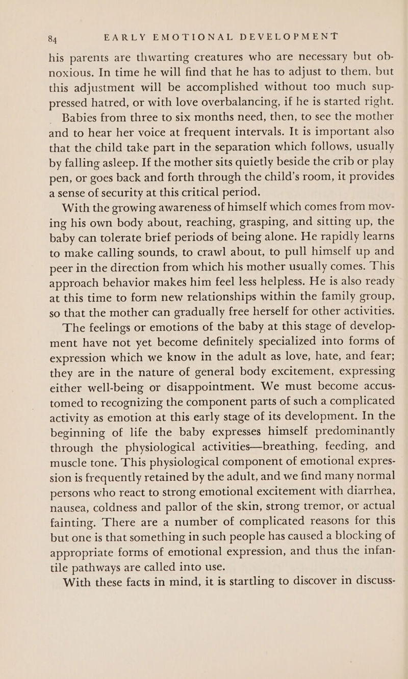 his parents are thwarting creatures who are necessary but ob- noxious. In time he will find that he has to adjust to them, but this adjustment will be accomplished without too much sup- pressed hatred, or with love overbalancing, if he is started right. Babies from three to six months need, then, to see the mother and to hear her voice at frequent intervals. It is important also that the child take part in the separation which follows, usually by falling asleep. If the mother sits quietly beside the crib or play pen, or goes back and forth through the child’s room, it provides a sense of security at this critical period. With the growing awareness of himself which comes from mov- ing his own body about, reaching, grasping, and sitting up, the baby can tolerate brief periods of being alone. He rapidly learns to make calling sounds, to crawl about, to pull himself up and peer in the direction from which his mother usually comes. ‘This approach behavior makes him feel less helpless. He is also ready at this time to form new relationships within the family group, so that the mother can gradually free herself for other activities. The feelings or emotions of the baby at this stage of develop- ment have not yet become definitely specialized into forms of expression which we know in the adult as love, hate, and fear; they are in the nature of general body excitement, expressing either well-being or disappointment. We must become accus- tomed to recognizing the component parts of such a complicated activity as emotion at this early stage of its development. In the beginning of life the baby expresses himself predominantly through the physiological activities—breathing, feeding, and muscle tone. This physiological component of emotional expres- sion is frequently retained by the adult, and we find many normal persons who react to strong emotional excitement with diarrhea, nausea, coldness and pallor of the skin, strong tremor, or actual fainting. There are a number of complicated reasons for this but one is that something in such people has caused a blocking of appropriate forms of emotional expression, and thus the infan- tile pathways are called into use. With these facts in mind, it is startling to discover in discuss-