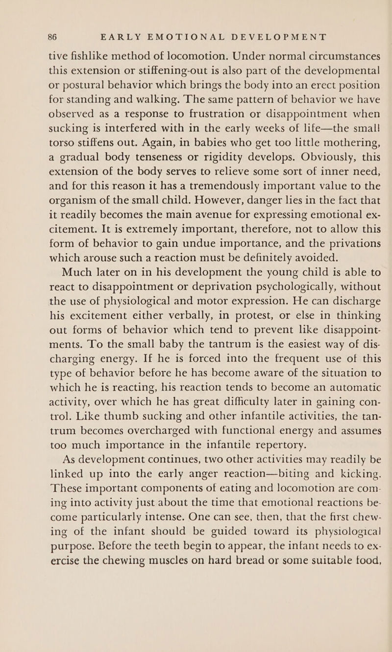 tive fishlike method of locomotion. Under normal circumstances this extension or stiffening-out is also part of the developmental or postural behavior which brings the body into an erect position for standing and walking. The same pattern of behavior we have observed as a response to frustration or disappointment when sucking is interfered with in the early weeks of life—the small torso stiffens out. Again, in babies who get too little mothering, a gradual body tenseness or rigidity develops. Obviously, this extension of the body serves to relieve some sort of inner need, and for this reason it has a tremendously important value to the organism of the small child. However, danger lies in the fact that it readily becomes the main avenue for expressing emotional ex- citement. It is extremely important, therefore, not to allow this form of behavior to gain undue importance, and the privations which arouse such a reaction must be definitely avoided. Much later on in his development the young child is able to react to disappointment or deprivation psychologically, without the use of physiological and motor expression. He can discharge his excitement either verbally, in protest, or else in thinking out forms of behavior which tend to prevent like disappoint- ments. To the small baby the tantrum is the easiest way of dis- charging energy. If he is forced into the frequent use of this type of behavior before he has become aware of the situation to which he is reacting, his reaction tends to become an automatic activity, over which he has great difficulty later in gaining con- trol. Like thumb sucking and other infantile activities, the tan- trum becomes overcharged with functional energy and assumes too much importance in the infantile repertory. As development continues, two other activities may readily be linked up into the early anger reaction—biting and kicking. These important components of eating and locomotion are com- ing into activity just about the time that emotional reactions be- come particularly intense. One can see, then, that the first chew- ing of the infant should be guided toward its physiological purpose. Before the teeth begin to appear, the infant needs to ex- ercise the chewing muscles on hard bread or some suitable food,