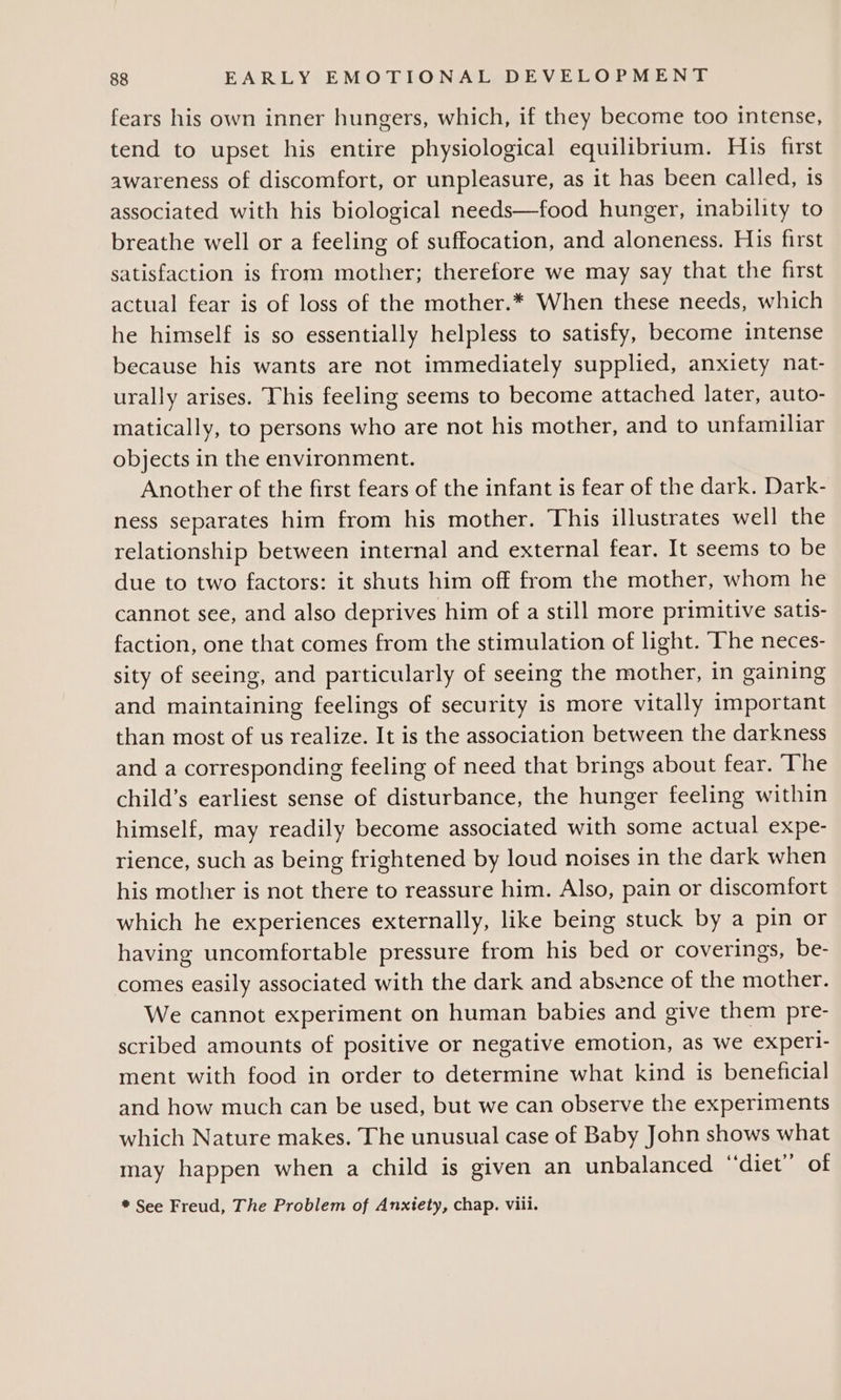 fears his own inner hungers, which, if they become too intense, tend to upset his entire physiological equilibrium. His first awareness of discomfort, or unpleasure, as it has been called, is associated with his biological needs—food hunger, inability to breathe well or a feeling of suffocation, and aloneness. His first satisfaction is from mother; therefore we may say that the first actual fear is of loss of the mother.* When these needs, which he himself is so essentially helpless to satisfy, become intense because his wants are not immediately supplied, anxiety nat- urally arises. This feeling seems to become attached later, auto- matically, to persons who are not his mother, and to unfamiliar objects in the environment. Another of the first fears of the infant is fear of the dark. Dark- ness separates him from his mother. This illustrates well the relationship between internal and external fear. It seems to be due to two factors: it shuts him off from the mother, whom he cannot see, and also deprives him of a still more primitive satis- faction, one that comes from the stimulation of light. The neces- sity of seeing, and particularly of seeing the mother, in gaining and maintaining feelings of security is more vitally important than most of us realize. It is the association between the darkness and a corresponding feeling of need that brings about fear. ‘The child’s earliest sense of disturbance, the hunger feeling within himself, may readily become associated with some actual expe- rience, such as being frightened by loud noises in the dark when his mother is not there to reassure him. Also, pain or discomfort which he experiences externally, like being stuck by a pin or having uncomfortable pressure from his bed or coverings, be- comes easily associated with the dark and absence of the mother. We cannot experiment on human babies and give them pre- scribed amounts of positive or negative emotion, as we experl- ment with food in order to determine what kind is beneficial and how much can be used, but we can observe the experiments which Nature makes. The unusual case of Baby John shows what may happen when a child is given an unbalanced “diet” of * See Freud, The Problem of Anxtety, chap. viil.