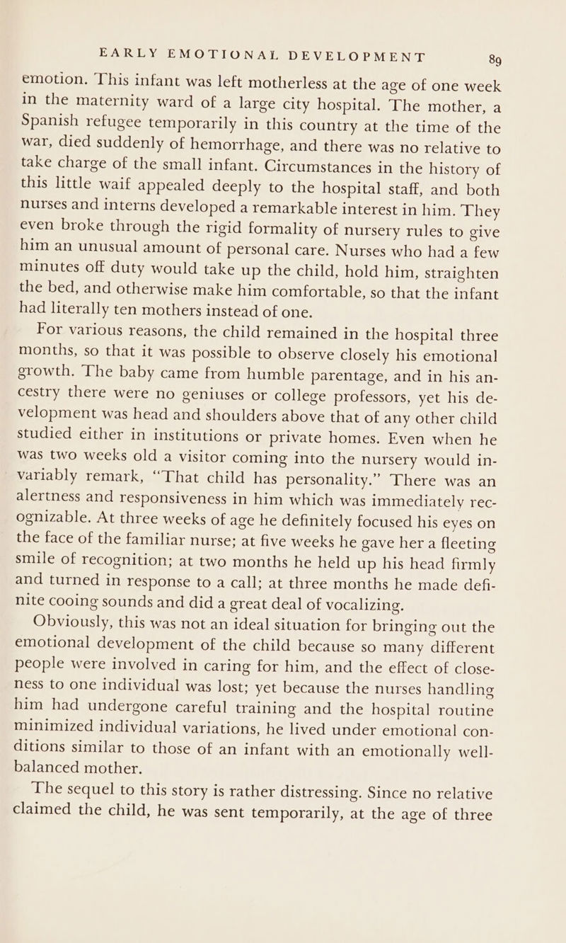 emotion. ‘This infant was left motherless at the age of one week in the maternity ward of a large city hospital. The mother, a Spanish refugee temporarily in this country at the time of the war, died suddenly of hemorrhage, and there was no relative to take charge of the small infant. Circumstances in the history of this little waif appealed deeply to the hospital staff, and both nurses and interns developed a remarkable interest in him. They even broke through the rigid formality of nursery rules to give him an unusual amount of personal care. Nurses who had a few minutes off duty would take up the child, hold him, straighten the bed, and otherwise make him comfortable, so that the infant had literally ten mothers instead of one. For various reasons, the child remained in the hospital three months, so that it was possible to observe closely his emotional growth. The baby came from humble parentage, and in his an- cestry there were no geniuses or college professors, yet his de- velopment was head and shoulders above that of any other child studied either in institutions or private homes. Even when he was two weeks old a visitor coming into the nursery would in- variably remark, “That child has personality.” There was an alertness and responsiveness in him which was immediately rec- ognizable. At three weeks of age he definitely focused his eyes on the face of the familiar nurse; at five weeks he gave her a fleeting smile of recognition; at two months he held up his head firmly and turned in response to a call; at three months he made defi- nite cooing sounds and did a great deal of vocalizing. Obviously, this was not an ideal situation for bringing out the emotional development of the child because so many different people were involved in caring for him, and the effect of close- ness to one individual was lost; yet because the nurses handling him had undergone careful training and the hospital routine minimized individual variations, he lived under emotional con- ditions similar to those of an infant with an emotionally well- balanced mother. The sequel to this story is rather distressing. Since no relative claimed the child, he was sent temporarily, at the age of three