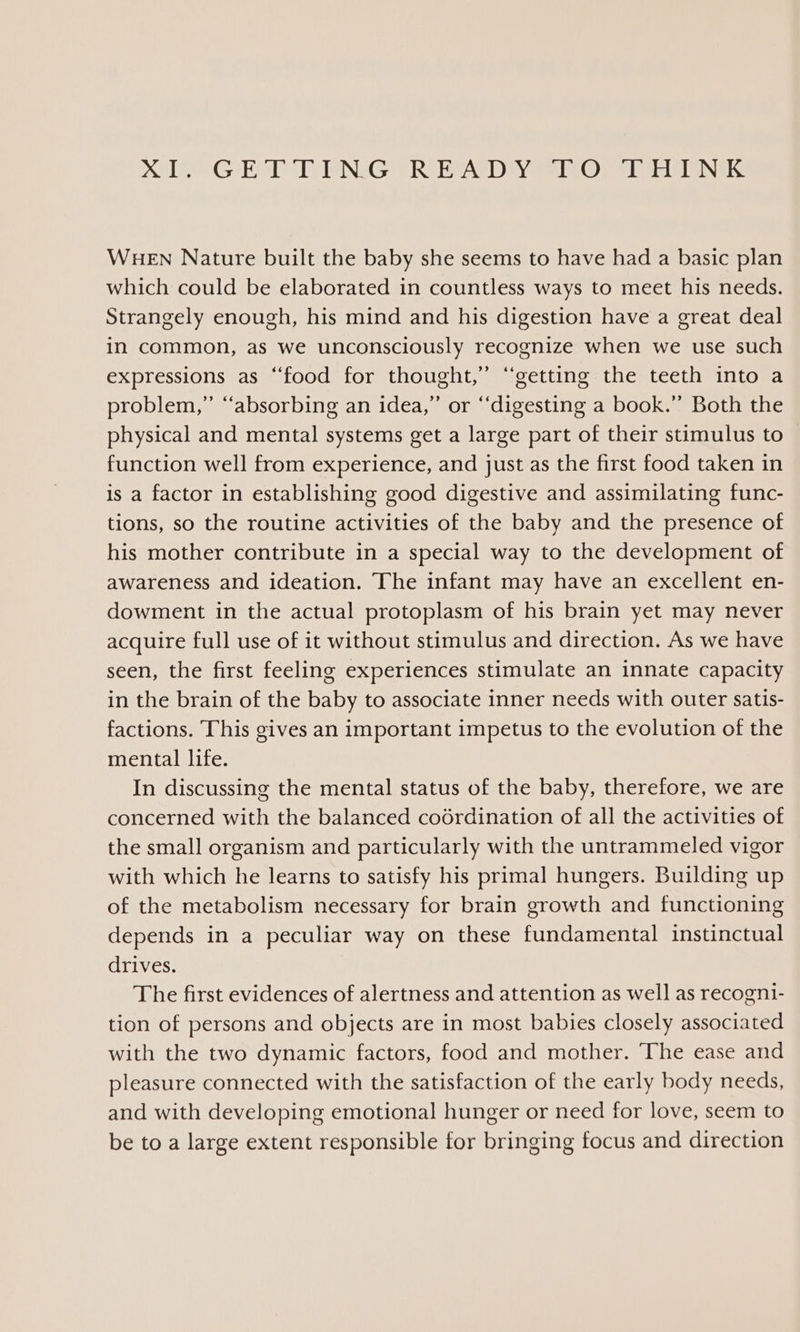 i GRIPPING RADY Or Siri ONGS WHEN Nature built the baby she seems to have had a basic plan which could be elaborated in countless ways to meet his needs. Strangely enough, his mind and his digestion have a great deal in common, as we unconsciously recognize when we use such expressions as “food for thought,” “getting the teeth into a problem,” “absorbing an idea,” or ‘“‘digesting a book.” Both the physical and mental systems get a large part of their stimulus to function well from experience, and just as the first food taken in is a factor in establishing good digestive and assimilating func- tions, so the routine activities of the baby and the presence of his mother contribute in a special way to the development of awareness and ideation. The infant may have an excellent en- dowment in the actual protoplasm of his brain yet may never acquire full use of it without stimulus and direction. As we have seen, the first feeling experiences stimulate an innate capacity in the brain of the baby to associate inner needs with outer satis- factions. This gives an important impetus to the evolution of the mental life. In discussing the mental status of the baby, therefore, we are concerned with the balanced coérdination of all the activities of the small organism and particularly with the untrammeled vigor with which he learns to satisfy his primal hungers. Building up of the metabolism necessary for brain growth and functioning depends in a peculiar way on these fundamental instinctual drives. The first evidences of alertness and attention as well as recogni- tion of persons and objects are in most babies closely associated with the two dynamic factors, food and mother. The ease and pleasure connected with the satisfaction of the early body needs, and with developing emotional hunger or need for love, seem to be to a large extent responsible for bringing focus and direction