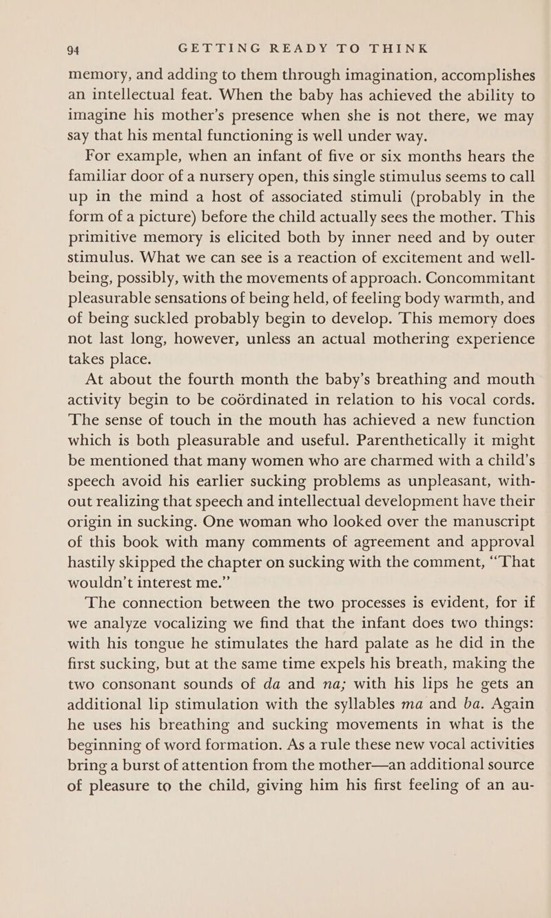 memory, and adding to them through imagination, accomplishes an intellectual feat. When the baby has achieved the ability to imagine his mother’s presence when she is not there, we may say that his mental functioning is well under way. For example, when an infant of five or six months hears the familiar door of a nursery open, this single stimulus seems to call up in the mind a host of associated stimuli (probably in the form of a picture) before the child actually sees the mother. This primitive memory is elicited both by inner need and by outer stimulus. What we can see is a reaction of excitement and well- being, possibly, with the movements of approach. Concommitant pleasurable sensations of being held, of feeling body warmth, and of being suckled probably begin to develop. ‘This memory does not last long, however, unless an actual mothering experience takes place. At about the fourth month the baby’s breathing and mouth activity begin to be codrdinated in relation to his vocal cords. ‘The sense of touch in the mouth has achieved a new function which is both pleasurable and useful. Parenthetically it might be mentioned that many women who are charmed with a child's speech avoid his earlier sucking problems as unpleasant, with- out realizing that speech and intellectual development have their origin in sucking. One woman who looked over the manuscript of this book with many comments of agreement and approval hastily skipped the chapter on sucking with the comment, ‘“That wouldn’t interest me.” The connection between the two processes is evident, for if we analyze vocalizing we find that the infant does two things: with his tongue he stimulates the hard palate as he did in the first sucking, but at the same time expels his breath, making the two consonant sounds of da and na; with his lips he gets an additional lip stimulation with the syllables ma and ba. Again he uses his breathing and sucking movements in what is the beginning of word formation. As a rule these new vocal activities bring a burst of attention from the mother—an additional source of pleasure to the child, giving him his first feeling of an au-