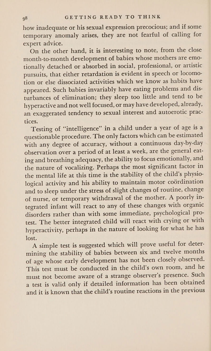 how inadequate or his sexual expression precocious; and if some temporary anomaly arises, they are not fearful of calling for expert advice. On the other hand, it is interesting to note, from the close month-to-month development of babies whose mothers are emo- tionally detached or absorbed in social, professional, or artistic pursuits, that either retardation is evident in speech or locomo- tion or else dissociated activities which we know as habits have appeared. Such babies invariably have eating problems and dis- turbances of elimination; they sleep too little and tend to be hyperactive and not well focused, or may have developed, already, an exaggerated tendency to sexual interest and autoerotic prac- tices. Testing of “intelligence” in a child under a year of age is a questionable procedure. The only factors which can be estimated with any degree of accuracy, without a continuous day-by-day observation over a period of at least a week, are the general eat- ing and breathing adequacy, the ability to focus emotionally, and the nature of vocalizing. Perhaps the most significant factor in the mental life at this time is the stability of the child’s physio- logical activity and his ability to maintain motor coordination and to sleep under the stress of slight changes of routine, change of nurse, or temporary withdrawal of the mother. A poorly in- tegrated infant will react to any of these changes with organic disorders rather than with some immediate, psychological pro- test. The better integrated child will react with crying or with hyperactivity, perhaps in the nature of looking for what he has lost. A simple test is suggested which will prove useful for deter- mining the stability of babies between six and twelve months of age whose early development has not been closely observed. This test must be conducted in the child’s own room, and he must not become aware of a strange observer's presence. Such a test is valid only if detailed information has been obtained and it is known that the child’s routine reactions in the previous