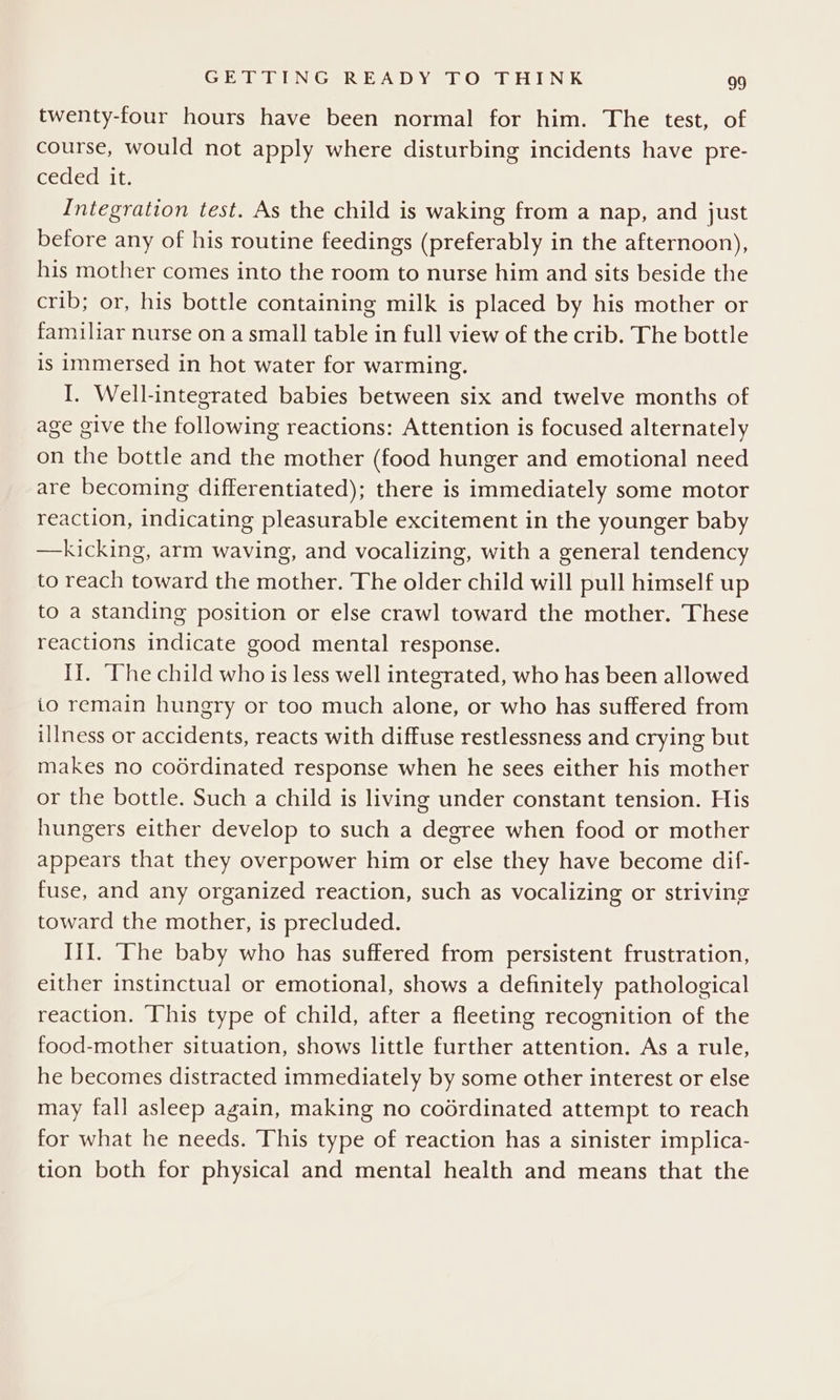 twenty-four hours have been normal for him. The test, of course, would not apply where disturbing incidents have pre- GeCcLedalte Integration test. As the child is waking from a nap, and just before any of his routine feedings (preferably in the afternoon), his mother comes into the room to nurse him and sits beside the crib; or, his bottle containing milk is placed by his mother or familiar nurse on a small table in full view of the crib. The bottle is immersed in hot water for warming. I. Well-integrated babies between six and twelve months of age give the following reactions: Attention is focused alternately on the bottle and the mother (food hunger and emotional need are becoming differentiated); there is immediately some motor reaction, indicating pleasurable excitement in the younger baby —kicking, arm waving, and vocalizing, with a general tendency to reach toward the mother. The older child will pull himself up to a standing position or else craw] toward the mother. These reactions indicate good mental response. I]. ‘The child who is less well integrated, who has been allowed io remain hungry or too much alone, or who has suffered from illness or accidents, reacts with diffuse restlessness and crying but makes no coérdinated response when he sees either his mother or the bottle. Such a child is living under constant tension. His hungers either develop to such a degree when food or mother appears that they overpower him or else they have become dif- fuse, and any organized reaction, such as vocalizing or striving toward the mother, is precluded. III. ‘he baby who has suffered from persistent frustration, either instinctual or emotional, shows a definitely pathological reaction. This type of child, after a fleeting recognition of the food-mother situation, shows little further attention. As a rule, he becomes distracted immediately by some other interest or else may fall asleep again, making no coérdinated attempt to reach for what he needs. This type of reaction has a sinister implica- tion both for physical and mental health and means that the