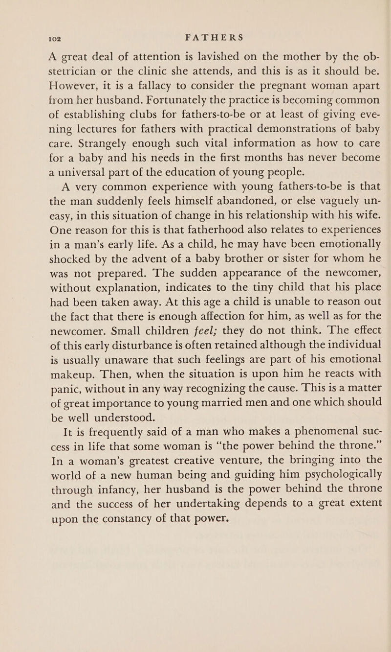 A great deal of attention is lavished on the mother by the ob- stetrician or the clinic she attends, and this is as it should be. However, it is a fallacy to consider the pregnant woman apart from her husband. Fortunately the practice is becoming common of establishing clubs for fathers-to-be or at least of giving eve- ning lectures for fathers with practical demonstrations of baby care. Strangely enough such vital information as how to care for a baby and his needs in the first months has never become a universal part of the education of young people. A very common experience with young fathers-to-be is that the man suddenly feels himself abandoned, or else vaguely un- easy, in this situation of change in his relationship with his wife. One reason for this is that fatherhood also relates to experiences in a man’s early life. As a child, he may have been emotionally shocked by the advent of a baby brother or sister for whom he was not prepared. The sudden appearance of the newcomer, without explanation, indicates to the tiny child that his place had been taken away. At this age a child is unable to reason out the fact that there is enough affection for him, as well as for the newcomer. Small children feel; they do not think. The effect of this early disturbance is often retained although the individual is usually unaware that such feelings are part of his emotional makeup. Then, when the situation is upon him he reacts with panic, without in any way recognizing the cause. ‘This is a matter of great importance to young married men and one which should be well understood. It is frequently said of a man who makes a phenomenal suc- cess in life that some woman is “the power behind the throne.” In a woman’s greatest creative venture, the bringing into the world of a new human being and guiding him psychologically through infancy, her husband is the power behind the throne and the success of her undertaking depends to a great extent upon the constancy of that power.