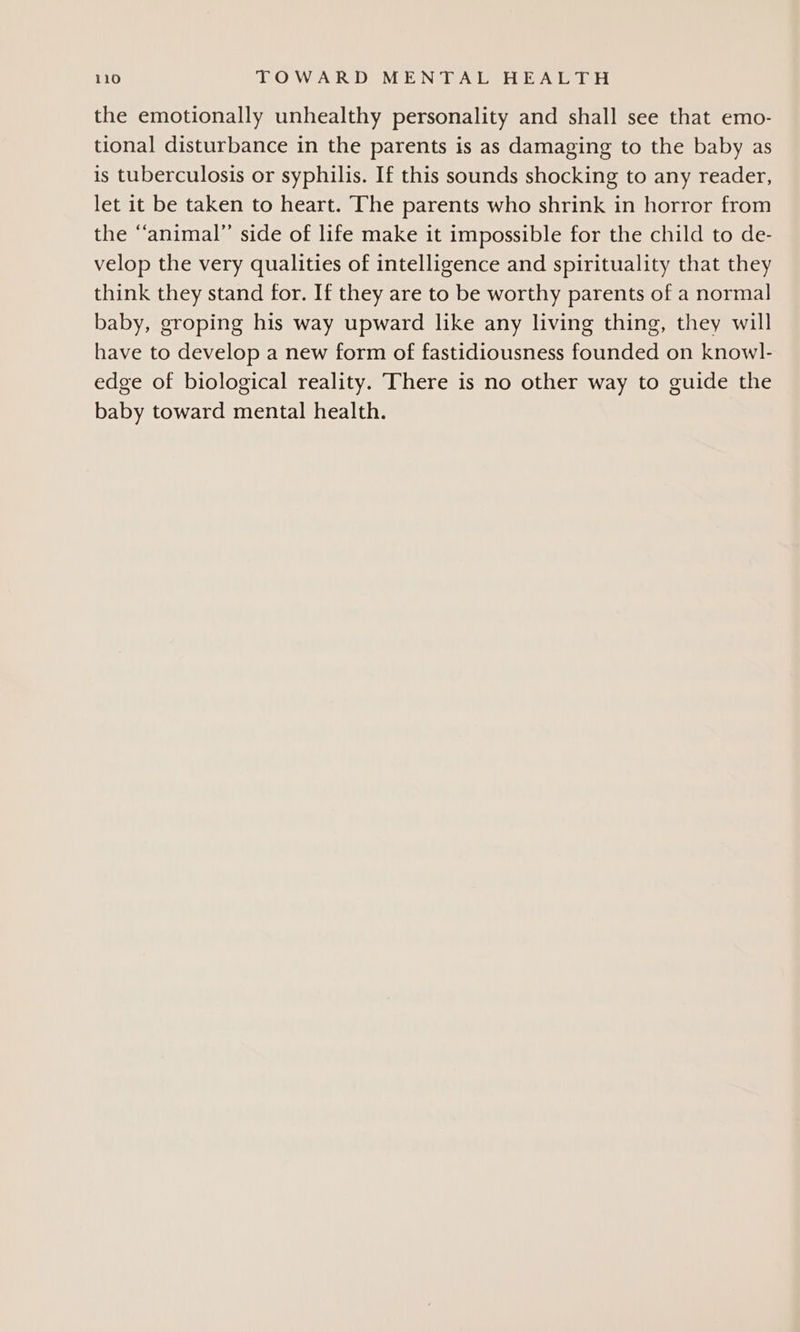 the emotionally unhealthy personality and shall see that emo- tional disturbance in the parents is as damaging to the baby as is tuberculosis or syphilis. If this sounds shocking to any reader, let it be taken to heart. The parents who shrink in horror from the “animal” side of life make it impossible for the child to de- velop the very qualities of intelligence and spirituality that they think they stand for. If they are to be worthy parents of a normal baby, groping his way upward like any living thing, they will have to develop a new form of fastidiousness founded on knowl- edge of biological reality. There is no other way to guide the baby toward mental health.