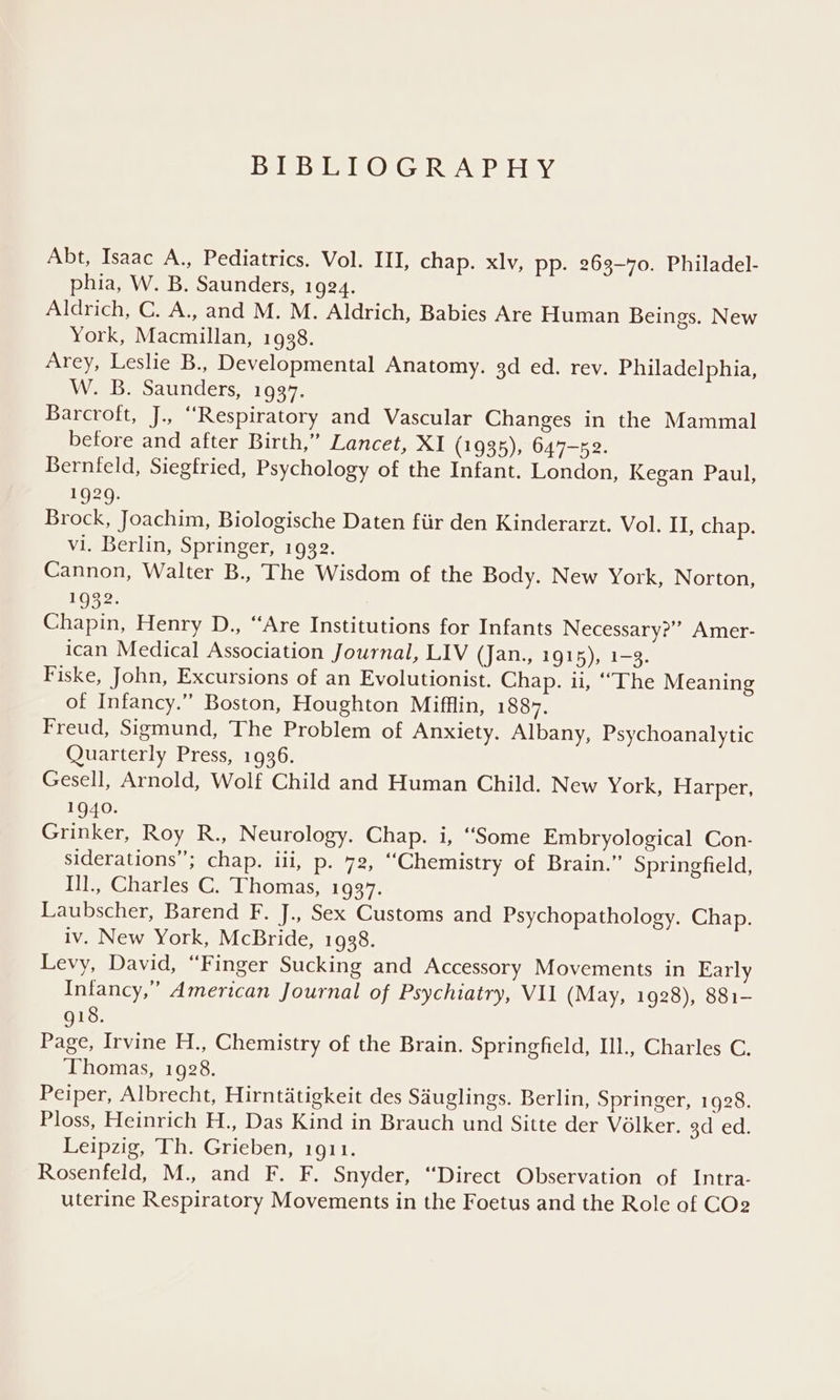 BIBLIOGRAPHY Abt, Isaac A., Pediatrics. Vol. III, chap. xlv, pp. 263-70. Philadel- phia, W. B. Saunders, 1924. Aldrich, C. A., and M. M. Aldrich, Babies Are Human Beings. New York, Macmillan, 1938. Arey, Leslie B., Developmental Anatomy. 3d ed. rev. Philadelphia, W. B. Saunders, 1937. Barcroft, J., ‘Respiratory and Vascular Changes in the Mammal before and after Birth,” Lancet, XI (1935), 647—n2. Bernfeld, Siegfried, Psychology of the Infant. London, Kegan Paul, 1929. Brock, Joachim, Biologische Daten fiir den Kinderarzt. Vol. II, chap. vi. Berlin, Springer, 1932. Cannon, Walter B., The Wisdom of the Body. New York, Norton, 1932. Chapin, Henry D., “Are Institutions for Infants Necessary?” Amer- ican Medical Association Journal, LIV (Jan., 1915), 1-3. Fiske, John, Excursions of an Evolutionist. Chap. ii, “The Meaning of Infancy.” Boston, Houghton Mifflin, 1887. Freud, Sigmund, The Problem of Anxiety. Albany, Psychoanalytic Quarterly Press, 1936. Gesell, Arnold, Wolf Child and Human Child. New York, Harper, 1940. Tih ere Rove. Neurology. Chap. i, “Some Embryological Con- siderations”; Chapel, p. 72, “Chemistry of Brain.” Springfield, Ill., Charles C. Thomas, 1937. Laubscher, Barend F. J., Sex Customs and Psychopathology. Chap. iv. New York, McBride, 1938. Levy, David, “Finger Sucking and Accessory Movements in Early Infancy,” American Journal of Psychiatry, VU (May, 1928), 881- 918. Page, Irvine H., Chemistry of the Brain. Springfield, Ill., Charles C. ‘Thomas, 1928. Peiper, Albrecht, Hirntatigkeit des Sauglings. Berlin, Springer, 1928. Ploss, Heinrich H., Das Kind in Brauch und Sitte der Volker. oceeus Leipzig, Th. Grieben, 1911. Rosenfeld, M., and F. F. Snyder, “Direct Observation of Intra- uterine Respiratory Movements in the Foetus and the Role of COe