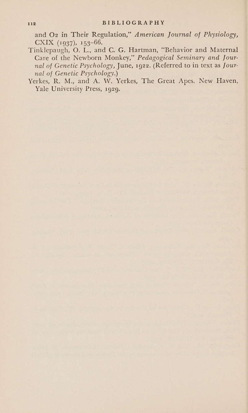 and Og in Their Regulation,” American Journal of Phystology, CXIX (1937), 153-66. Tinklepaugh, O. L., and C. G. Hartman, “Behavior and Maternal Care of the Newborn Monkey,” Pedagogical Seminary and Jour- nal of Genetic Psychology, June, 1922. (Referred to in text as Jour- nal of Genetic Psychology.) Yerkes,” R.- My and) A; Woverkes, (ihe Great Apes, Newallaven, Yale University Press, 1929.