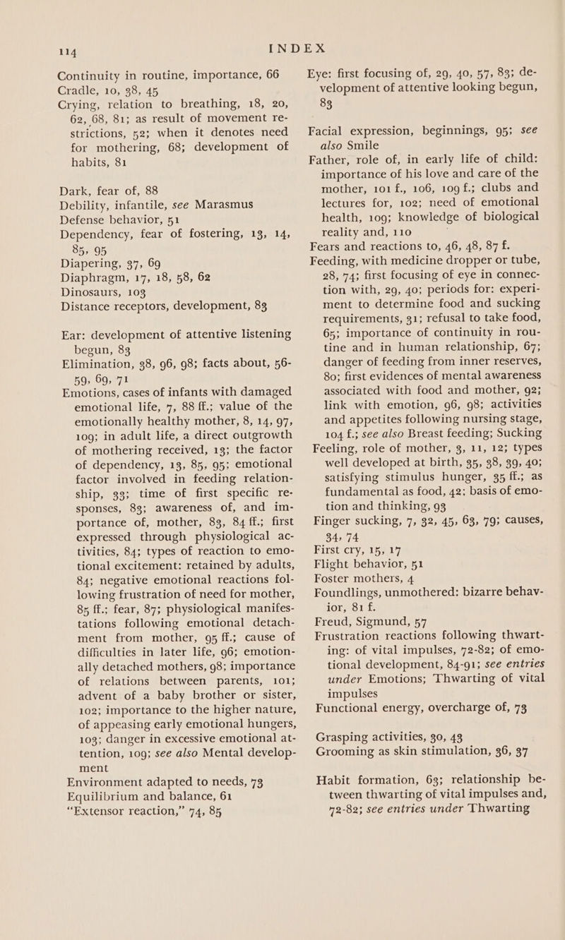 Continuity in routine, importance, 66 Cradle, 10, 38, 45 Crying, relation to breathing, 18, 20, 62, 68, 81; as result of movement re- strictions, 52; when it denotes need for mothering, 68; development of habits, 81 Dark, fear of, 88 Debility, infantile, see Marasmus Defense behavior, 51 Dependency, fear of fostering, 13, 14, 85, 95 Diapering, 37, 69 Diaphragm, 17, 18, 58, 62 Dinosaurs, 103 Distance receptors, development, 83 Ear: development of attentive listening begun, 83 Elimination, 38, 96, 98; facts about, 56- 59, 69, 71 Emotions, cases of infants with damaged emotional life, 7, 88 ff.; value of the emotionally healthy mother, 8, 14, 97, 109; in adult life, a direct outgrowth of mothering received, 13; the factor of dependency, 13, 85, 95; emotional factor involved in feeding relation- ship, 33; time of first specific re- sponses, 83; awareness of, and im- portance of, mother, 83, 84 ff.; first expressed through physiological ac- tivities, 84; types of reaction to emo- tional excitement: retained by adults, 84; negative emotional reactions fol- lowing frustration of need for mother, 85 ff.; fear, 87; physiological manifes- tations following emotional detach- ment from mother, 95 ff.; cause of difficulties in later life, 96; emotion- ally detached mothers, 98; importance of relations between parents, 101; advent of a baby brother or sister, 102; importance to the higher nature, of appeasing early emotional hungers, 103; danger in excessive emotional at- tention, 109; see also Mental develop- ment Environment adapted to needs, 73 Equilibrium and balance, 61 “Extensor reaction,” 74, 85 Eye: first focusing of, 29, 40, 57, 83; de- velopment of attentive looking begun, 83 Facial expression, beginnings, 95; see also Smile Father, role of, in early life of child: importance of his love and care of the mother, 101 f., 106, 109 f.; clubs and lectures for, 102; need of emotional health, 109; knowledge of biological reality and, 110 Fears and reactions to, 46, 48, 87 f. Feeding, with medicine dropper or tube, 28, 74; first focusing of eye in connec- tion with, 29, 40; periods for: experi- ment to determine food and sucking requirements, 31; refusal to take food, 65; importance of continuity in rou- tine and in human relationship, 67; danger of feeding from inner reserves, 80; first evidences of mental awareness associated with food and mother, 92; link with emotion, 96, 98; activities and appetites following nursing stage, 104 f£.; see also Breast feeding; Sucking Feeling, role of mother, 3, 11, 12; types well developed at birth, 35, 38, 39, 40; satisfying stimulus hunger, 35 ff.; as fundamental as food, 42; basis of emo- tion and thinking, 93 Finger sucking, 7, 32, 45, 63, '79; causes, 34, 74 First cry, 15, 17 Flight behavior, 51 Foster mothers, 4 Foundlings, unmothered: bizarre behav- ior, 81 f. Freud, Sigmund, 57 Frustration reactions following thwart- ing: of vital impulses, 72-82; of emo- tional development, 84-91; see entries under Emotions; Thwarting of vital impulses Functional energy, overcharge of, 73 Grasping activities, 30, 43 Grooming as skin stimulation, 36, 37 Habit formation, 63; relationship be- tween thwarting of vital impulses and, 72-82; see entries under Thwarting