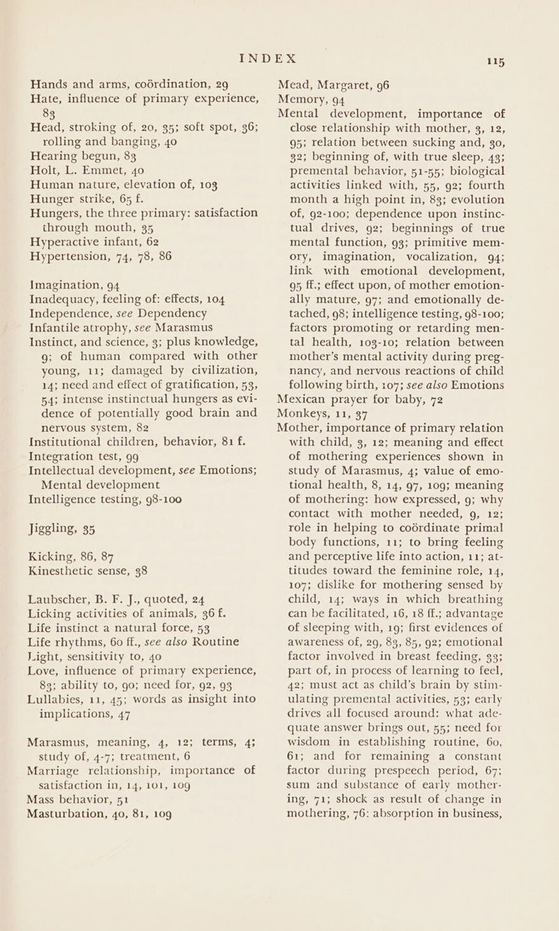 Hands and arms, codrdination, 29 Hate, influence of primary experience, 83 Head, stroking of, 20, 35; soft spot, 36; rolling and banging, 40 Hearing begun, 83 Holt, L. Emmet, 40 Human nature, elevation of, 103 Hunger strike, 65 f. Hungers, the three primary: satisfaction through mouth, 35 Hyperactive infant, 62 Hypertension, 74, 78, 86 Imagination, 94 Inadequacy, feeling of: effects, 104 Independence, see Dependency Infantile atrophy, see Marasmus Instinct, and science, 3; plus knowledge, g; of human compared with other young, 11; damaged by civilization, 14; need and effect of gratification, 53, 54; intense instinctual hungers as evi- dence of potentially good brain and nervous system, 82 Institutional children, behavior, 81 f. Integration test, 99 Intellectual development, see Emotions; Mental development Intelligence testing, 98-100 Jiggling, 35 Kicking, 86, 87 Kinesthetic sense, 38 Laubscher, B. F. J., quoted, 24 Licking activities of animals, 36 f. Life instinct a natural force, 53 Life rhythms, 60 ff., see also Routine J.ight, sensitivity to, 4o Love, influence of primary experience, 83; ability to, 90; need for, 92, 93 Lullabies, 11, 45; words as insight into implications, 47 Marasmus, meaning, 4, 12; terms, 4; study of, 4-7; treatment, 6 Marriage relationship, importance of satisfaction in, 14, 101, 10g Mass behavior, 51 Masturbation, 40, 81, 109 Mead, Margaret, 96 Memory, 94 Mental development, importance of close relationship with mother, 3, 12, 95; relation between sucking and, 30, 32; beginning of, with true sleep, 43; premental behavior, 51-55; biological activities linked with, 55, 92; fourth month a high point in, 83; evolution of, 92-100; dependence upon instinc- tual drives, 92; beginnings of true mental function, 93; primitive mem- ory, imagination, vocalization, 94; link with emotional development, 95 ff.; effect upon, of mother emotion- ally mature, 97; and emotionally de- tached, 98; intelligence testing, 98-100; factors promoting or retarding men- tal health, 103-10; relation between mother’s mental activity during preg- nancy, and nervous reactions of child following birth, 107; see also Emotions Mexican prayer for baby, 72 Monkeys, 11, 37 Mother, importance of primary relation with child, 3, 12; meaning and effect of mothering experiences shown in study of Marasmus, 4; value of emo- tional health, 8, 14, 97, 109; meaning of mothering: how expressed, 9; why contact with mother needed, 9, 12; role in helping to codrdinate primal body functions, 11; to bring feeling and perceptive life into action, 11; at- titudes toward the feminine role, 14, 107; dislike for mothering sensed by child, 14; ways in which breathing can be facilitated, 16, 18 ff.; advantage of sleeping with, 19; first evidences of awareness of, 29, 83, 85, 92; emotional factor involved in breast feeding, 33; part of, in process of learning to feel, 42; must act as child’s brain by stim- ulating premental activities, 53; early drives all focused around: what ade- quate answer brings out, 55; need for wisdom in establishing routine, 60, 61; and for remaining a constant factor during prespeech period, 67; sum and substance of early mother- ing, 71; shock as result of change in mothering, 76: absorption in business,