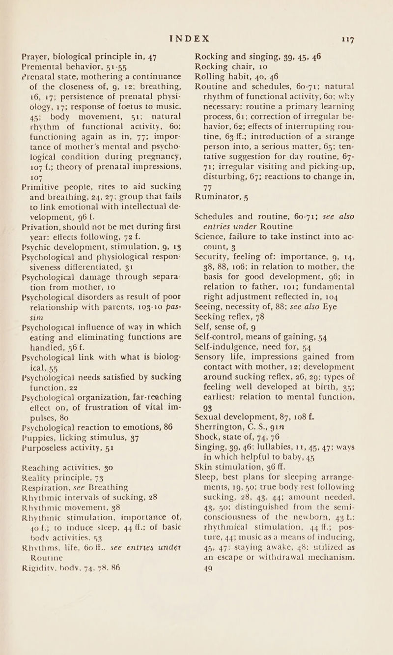 Premental behavior, 51-55 Prenatal state, mothering a continuance of the closeness of, 9, 12; breathing, 16, 17; persistence of prenatal physi- ology, 17; response of foetus to music, 45; body movement, 51; natural rhythm of functional activity, 60; functioning again as in, 77; impor- tance of mother’s mental and psycho- logical condition during pregnancy, 107 f.; theory of prenatal impressions, 107 Primitive people, rites to aid sucking and breathing, 24, 27; group that fails to link emotional with intellectual de- velopment, 96 f. Privation, should not be met during first year: effects following, 72 f. Psychic development, stimulation, g, 13 Psychological and physiological respon- siveness differentiated, 31 Psychological damage through separa- tion from mother, 10 Psychological disorders as result of poor relationship with parents, 103-10 pas- sim Psychological influence of way in which eating and eliminating functions are handled, 56 f. Psychological link with what is biolog- ical, 55 Psychological needs satisfied by sucking function, 22 Psychological organization, far-reaching effect on, of frustration of vital im- pulses, 80 Psychological reaction to emotions, 86 Puppies, licking stimulus, 37 Purposeless activity, 51 Reaching activities, 3o Reality principle, 73 Respiration, see Breathing Rhythmic intervals of sucking, 28 Rhythmic movement, 38 Rhythmic stimulation, importance of, 40 f.; to induce sleep, 44 ff.; of basic body activities, 53 Rhythms, life, 60 fk., see entries under Routine Rigidity, body, 74. 78. 86 Rocking chair, 10 Rolling habit, 40, 46 Routine and schedules, 60-71; natural rhythm of functional activity, 60; why necessary: routine a primary learning process, 61; correction of irregular be- havior, 62; effects of interrupting rou- tine, 63 ff.; introduction of a strange person into, a serious matter, 65; ten- tative suggestion for day routine, 67- 71; irregular visiting and picking-up, disturbing, 67; reactions to change in, eas Ruminator, 5 Schedules and routine, 60-71; see also entries under Routine Science, failure to take instinct into ac- count, 3 Security, feeling of: importance, 9, 14, 38, 88, 106; in relation to mother, the basis for good development, 96; in relation to father, 101; fundamental right adjustment reflected in, 104 Seeing, necessity of, 88; see also Eye Seeking reflex, 78 Self, sense of, 9 Self-control, means of gaining, 54 Self-indulgence, need for, 54 Sensory life, impressions gained from contact with mother, 12; development around sucking reflex, 26, 29; types of feeling well developed at birth, 35; earliest: relation to mental function, 93 Sexual development, 87, 108 f. Sherrington, C. S., gin Shock, state of, 74, 76 Singing, 39, 46; lullabies, 11, 45, 47; ways in which helpful to baby, 45 Skin stimulation, 36 ff. Sleep, best plans for sleeping arrange- ments, 19, 50; true body rest following sucking, 28, 43, 44; amount needed, 43, 50; distinguished from the semi- consciousness of the newborn, 43 t.: rhythmical stimulation, 44 ff.; pos- ture, 44; music as a Means of inducing, 45, 47; staying awake, 48; utilized as an escape or withdrawal mechanism, 49