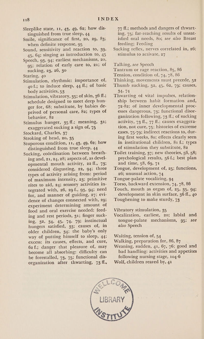 tinguished from true sleep, 44 Smile, significance of first, 20, 29, 83; when definite response, 95 Sound, sensitivity and reaction to, 39, 45, 64; singing as introduction to, 45 Speech, 93, 94; earliest mechanisms, 20, gs; relation of early care to, 21; of sucking, 23, 26, 30 Staring, 40 Stimulation, rhythmic: importance of, 40 f.; to induce sleep, 44 ff.; of basic body activities, 53 Stimulation, vibratory, 35; of skin, 36 f.; schedule designed to meet deep hun- ger for, 68; substitute, by babies de- prived of personal care, 82; types of behavior, 82 Stimulus hunger, 35 ff.; meaning, 31; exaggerated sucking a sign of, 75 Stockard, Charles, 37 Stroking of head, 20, 35 Stuporous condition, 11, 43, 49, 62; how distinguished from true sleep, 44 Sucking, codrdination between breath- ing and, 21, 24, 28; aspects of, as devel.- opmental mouth activity, 22 ff., 73; considered disgusting, 22, 94; three types of activity arising from: period of maximum intensity, 23; primitive rites to aid, 24; sensory activities in- tegrated with, 26, 29f., 93, 945 need for, and manner of guiding, 27; evi- dence of changes connected with, 29; experiment determining amount of food and oral exercise needed: feed- ing and rest periods, 31; finger suck- ing, 32, 34, 45» 74. 793 instinctual hungers satisfied, 33; causes of, in older children, 34; the baby’s only way of putting himself to sleep, 44; excess: its causes, effects, and cure, 62f.; danger that pleasure of, may become all absorbing: difficulty can be forestalled, 73, 75; functional dis- organization after thwarting, 73 ff., ing, 75; far-reaching results of unsat- isfied oral needs, 80; see also Breast feeding; Feeding Sucking reflex, nerves correlated in, 26; stimulus to activate, 27 Talking, see Speech Tantrum or rage reaction, 85, 86 Tension, condition of, 74, 78, 86 Thinking, movements must precede, 52 Thumb sucking, 32, 45, 62, 79; causes, 34974 Thwarting of vital impulses, relation- ship between habit formation and, 72-82; of inner developmental proc- esses dangerous, 73; functional disor- ganization following, 73 ff.; of sucking activity, 73 ff., 77 ff.; causes exaggera- tion, not cure, 75; histories of extreme cases, 75-79; indirect reactions to, dur- ing first weeks, 80; effects clearly seen in institutional children, 81 f.; types of stimulation they substitute, 82 Toilet training, 37; new theories, 56, 58; psychological results, 56 f£.; best plan and time, 58, 69, 71 Tongue, development of, 25; functions, 26; unusual action, 74 Tongue-palate vocalizing, 94 Torso, backward extension, 74, 78, 86 Touch, mouth as organ of, 25, 35, 94; development in skin surface, 36 ff., 40 Toughening to make sturdy, 73 Vibratory stimulation, 35 Vocalization, earliest, 20; labial and tongue-palate mechanisms, 95; see also Speech Waiting, tension of, 54 Walking, preparation for, 86, 87 Weaning, sudden, 41, 67, 76; good and bad handling: activities and appetites following nursing stage, 104-6 Wolf, children reared by, 41