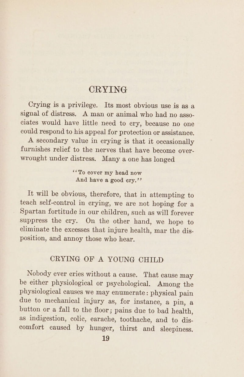 CRYING Crying is a privilege. Its most obvious use is as a signal of distress. A man or animal who had no asso- ciates would have little need to ery, because no one could respond to his appeal for protection or assistance. A secondary value in erying is that it occasionally furnishes relief to the nerves that have become over- wrought under distress. Many a one has longed ‘*To cover my head now And have a good ery.’’ It will be obvious, therefore, that in attempting to teach self-control in crying, we are not hoping for a Spartan fortitude in our children, such as will forever suppress the ery. On the other hand, we hope to eliminate the excesses that injure health, mar the dis- position, and annoy those who hear. CRYING OF A YOUNG CHILD Nobody ever cries without a cause. That cause may be either physiological or psychological. Among the physiological causes we may enumerate: physical pain due to mechanical injury as, for instance, a pin, a button or a fall to the floor; pains due to bad health, as indigestion, colic, earache, toothache, and to dis- comfort caused by hunger, thirst and sleepiness.