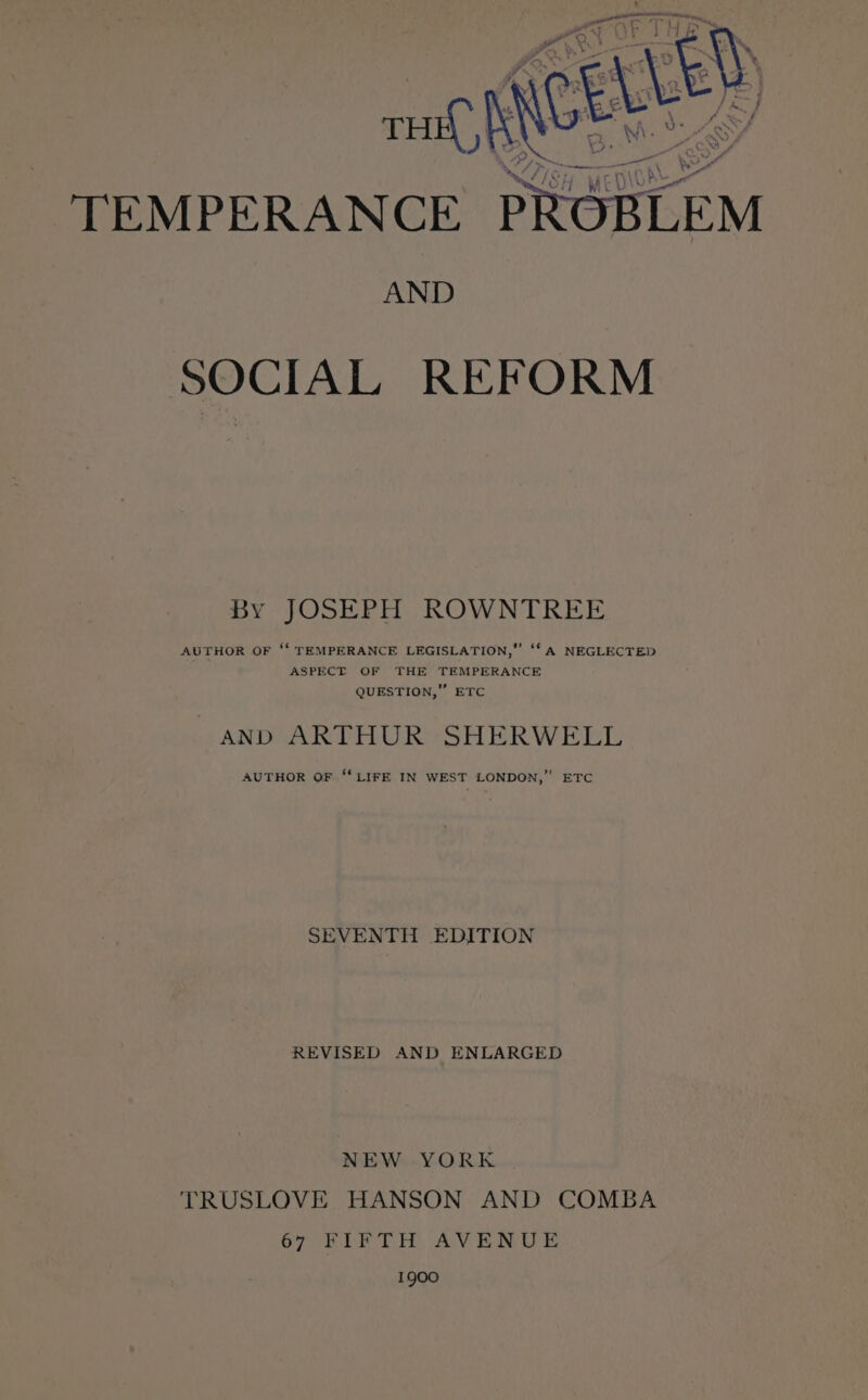 AND SOCIAL REFORM By JOSEPH ROWNTREE AUTHOR OF ‘‘ TEMPERANCE LEGISLATION,” ‘‘ A NEGLECTED ASPECT OF THE TEMPERANCE QUESTION,” ETC AND ARTHUR SHERWELL AUTHOR OF ‘“‘ LIFE IN WEST LONDON,” ETC SEVENTH EDITION REVISED AND ENLARGED NEW YORK TRUSLOVE HANSON AND COMBA 67 BLE TH, AVENUE 1900