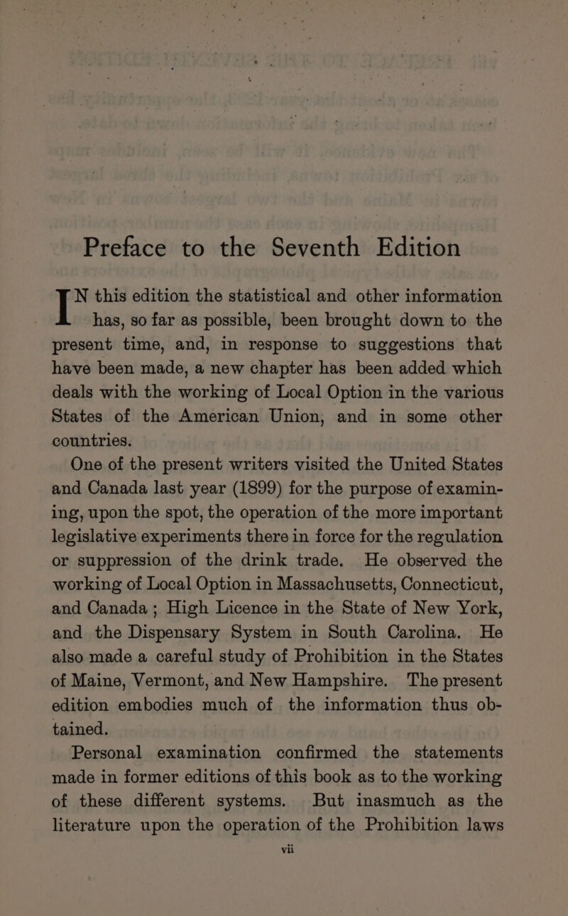 N this edition the statistical and other information has, so far as possible, been brought down to the present time, and, in response to suggestions that have been made, a new chapter has been added which deals with the working of Local Option in the various States of the American Union, and in some other countries. One of the present writers visited the United States and Canada last year (1899) for the purpose of examin- ing, upon the spot, the operation of the more important legislative experiments there in force for the regulation or suppression of the drink trade. He observed the working of Local Option in Massachusetts, Connecticut, and Canada; High Licence in the State of New York, and the Dispensary System in South Carolina. He also made a careful study of Prohibition in the States of Maine, Vermont, and New Hampshire. The present edition embodies much of the information thus ob- tained. Personal examination confirmed the statements made in former editions of this book as to the working of these different systems. But inasmuch as the literature upon the operation of the Prohibition laws