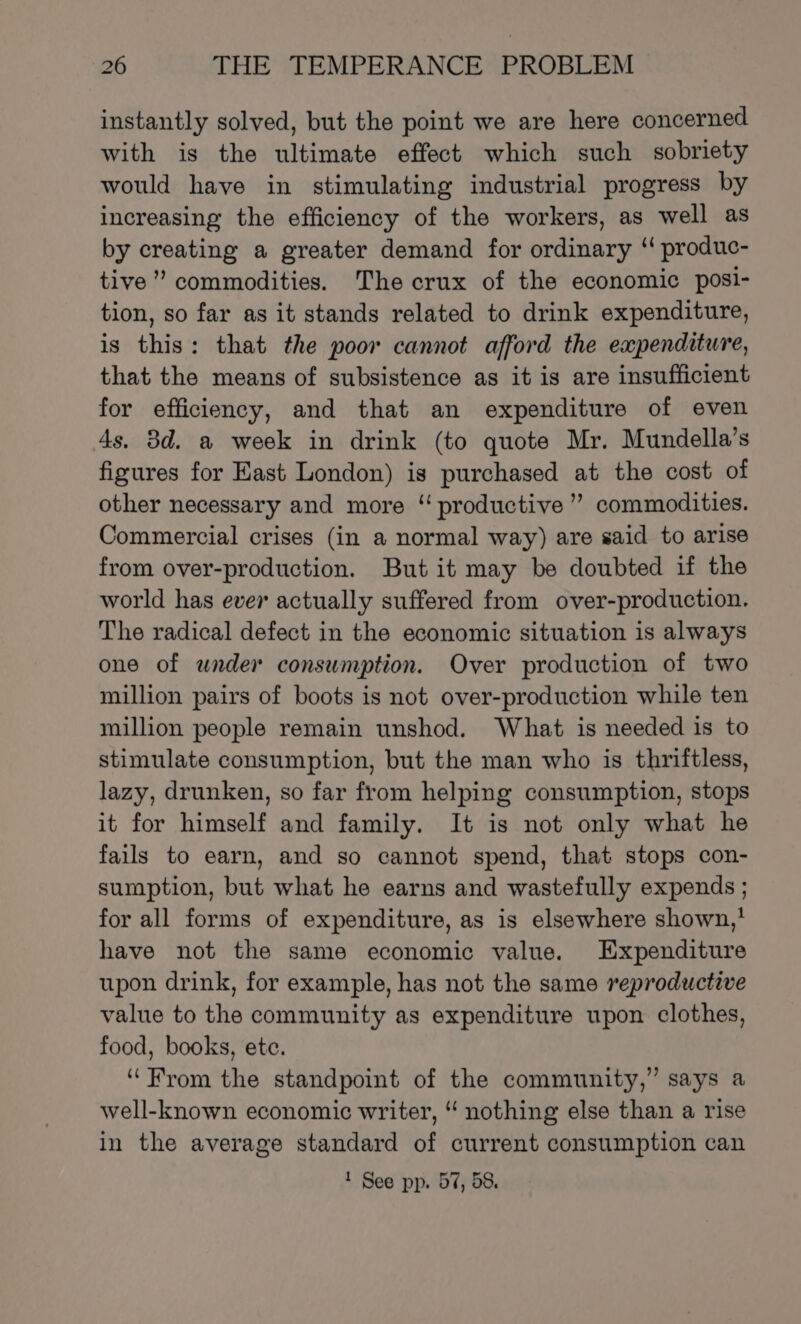 instantly solved, but the point we are here concerned with is the ultimate effect which such sobriety would have in stimulating industrial progress by increasing the efficiency of the workers, as well as by creating a greater demand for ordinary “ produc- tive” commodities. The crux of the economic posi- tion, so far as it stands related to drink expenditure, is this: that the poor cannot afford the expenditure, that the means of subsistence as it is are insufficient for efficiency, and that an expenditure of even 4s, 3d. a week in drink (to quote Mr. Mundella’s figures for East London) is purchased at the cost of other necessary and more “ productive” commodities. Commercial crises (in a normal way) are said to arise from over-production. But it may be doubted if the world has ever actually suffered from over-production. The radical defect in the economic situation is always one of under consumption. Over production of two million pairs of boots is not over-production while ten million people remain unshod. What is needed is to stimulate consumption, but the man who is thriftless, lazy, drunken, so far from helping consumption, stops it for himself and family. It is not only what he fails to earn, and so cannot spend, that stops con- sumption, but what he earns and wastefully expends ; for all forms of expenditure, as is elsewhere shown,’ have not the same economic value. Expenditure upon drink, for example, has not the same reproductive value to the community as expenditure upon clothes, food, books, ete. “From the standpoint of the community,” says a well-known economic writer, “ nothing else than a rise in the average standard of current consumption can 1 See pp. 57, 58.