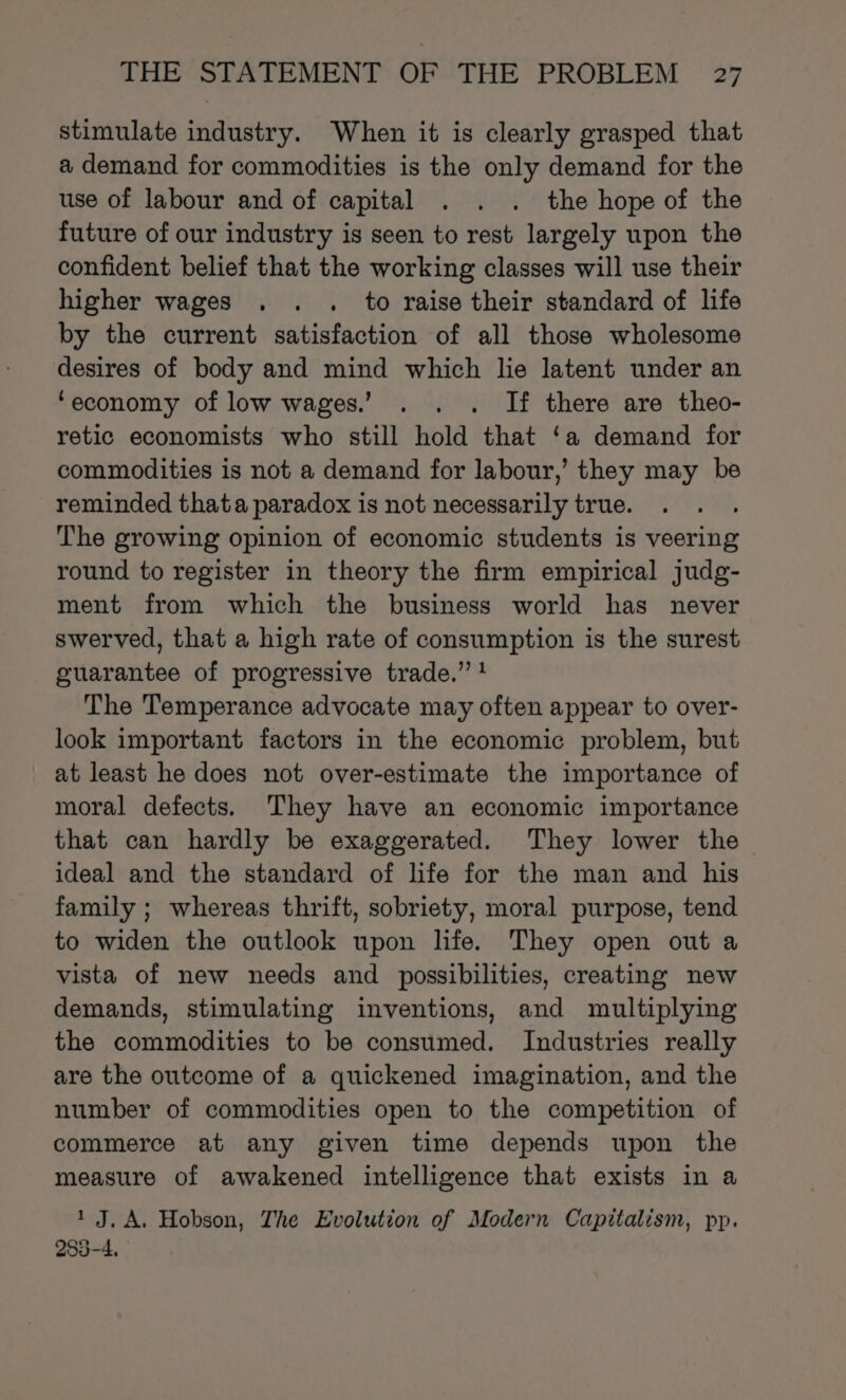 stimulate industry. When it is clearly grasped that a demand for commodities is the only demand for the use of labour and of capital . . . the hope of the future of our industry is seen to rest largely upon the confident belief that the working classes will use their higher wages . . . to raise their standard of life by the current satisfaction of all those wholesome desires of body and mind which lie latent under an ‘economy of low wages.’ . . . If there are theo- retic economists who still hold that ‘a demand for commodities is not a demand for labour,’ they may be reminded that a paradox is not necessarily true. The growing opinion of economic students is veering round to register in theory the firm empirical judg- ment from which the business world has never swerved, that a high rate of consumption is the surest guarantee of progressive trade.” ! The Temperance advocate may often appear to over- look important factors in the economic problem, but at least he does not over-estimate the importance of moral defects. They have an economic importance that can hardly be exaggerated. They lower the ideal and the standard of life for the man and his family ; whereas thrift, sobriety, moral purpose, tend to widen the outlook upon life. They open out a vista of new needs and possibilities, creating new demands, stimulating inventions, and multiplying the commodities to be consumed. Industries really are the outcome of a quickened imagination, and the number of commodities open to the competition of commerce at any given time depends upon the measure of awakened intelligence that exists in a 1 J. A. Hobson, The Evolution of Modern Capitalism, pp. 283-4,