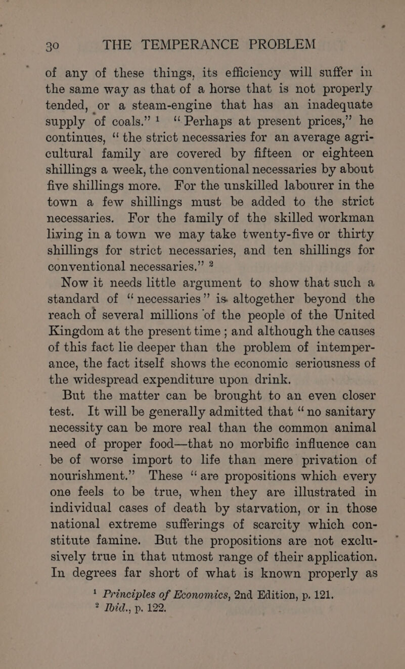 of any of these things, its efficiency will suffer in the same way as that of a horse that is not properly tended, or a steam-engine that has an inadequate supply of coals.” “ Perhaps at present prices,” he continues, ‘ the strict necessaries for an average agri- cultural family are covered by fifteen or eighteen shillings a week, the conventional necessaries by about five shillings more. For the unskilled labourer in the town a few shillings must be added to the strict necessaries. For the family of the skilled workman living in a town we may take twenty-five or thirty shillings for strict necessaries, and ten shillings for conventional necessaries.” * Now it needs little argument to show that such a standard of ‘“ necessaries” is altogether beyond the reach of several millions ‘of the people of the United Kingdom at the present time ; and although the causes of this fact lie deeper than the problem of intemper- ance, the fact itself shows the economic seriousness of the widespread expenditure upon drink. But the matter can be brought to an even closer test. It will be generally admitted that “no sanitary necessity can be more real than the common animal need of proper food—that no morbific influence can _ be of worse import to life than mere privation of nourishment.” These “are propositions which every one feels to be true, when they are illustrated in individual cases of death by starvation, or in those national extreme sufferings of scarcity which con- stitute famine. But the propositions are not exclu- sively true in that utmost range of their application. In degrees far short of what is known properly as * Principles of Economics, 2nd Edition, p. 121. * Ibid., p. 122.