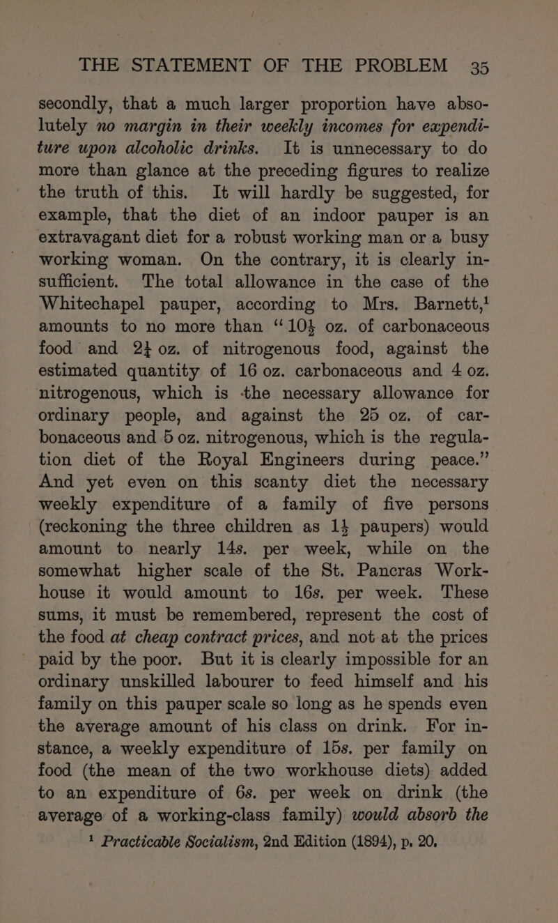 secondly, that a much larger proportion have abso- lutely no margin in their weekly incomes for expendi- ture upon alcoholic drinks. It is unnecessary to do more than glance at the preceding figures to realize the truth of this. It will hardly be suggested, for example, that the diet of an indoor pauper is an extravagant diet for a robust working man or a busy working woman. On the contrary, it is clearly in- sufficient. The total allowance in the case of the Whitechapel pauper, according to Mrs. Barnett,! amounts to no more than ‘104 oz. of carbonaceous food and 230z. of nitrogenous food, against the estimated quantity of 16 0z. carbonaceous and 4 oz. nitrogenous, which is tthe necessary allowance for ordinary people, and against the 25 oz. of car- bonaceous and 5 oz. nitrogenous, which is the regula- tion diet of the Royal Engineers during peace.” And yet even on this scanty diet the necessary weekly expenditure of a family of five persons (reckoning the three children as 14 paupers) would amount to nearly 14s. per week, while on the somewhat higher scale of the St. Pancras Work- house it would amount to 16s. per week. These sums, it must be remembered, represent the cost of the food at cheap contract prices, and not at the prices paid by the poor. But it is clearly impossible for an ordinary unskilled labourer to feed himself and his family on this pauper scale so long as he spends even the average amount of his class on drink. For in- stance, a weekly expenditure of 15s. per family on food (the mean of the two workhouse diets) added to an expenditure of 6s. per week on drink (the average of a working-class family) would absorb the 1 Practicable Socialism, 2nd Edition (1894), p. 20,