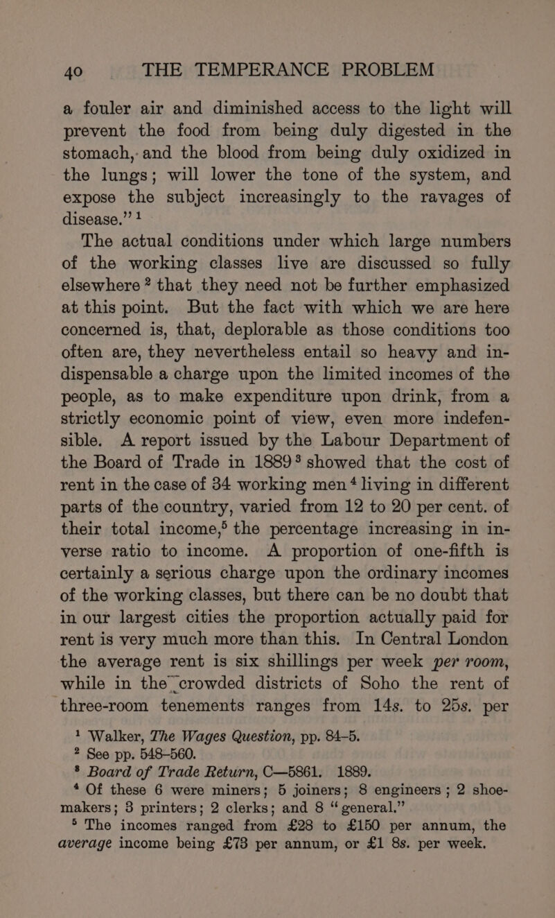 a fouler air and diminished access to the light will prevent the food from being duly digested in the stomach,-and the blood from being duly oxidized in the lungs; will lower the tone of the system, and expose the subject increasingly to the ravages of disease.” } The actual conditions under which large numbers of the working classes live are discussed so fully elsewhere * that they need not be further emphasized at this point. But the fact with which we are here concerned is, that, deplorable as those conditions too often are, they nevertheless entail so heavy and in- dispensable a charge upon the limited incomes of the people, as to make expenditure upon drink, from a strictly economic point of view, even more indefen- sible. A report issued by the Labour Department of the Board of Trade in 1889% showed that the cost of rent in the case of 34 working men‘ living in different parts of the country, varied from 12 to 20 per cent. of their total income,® the percentage increasing in in- verse ratio to income. A proportion of one-fifth is certainly a serious charge upon the ordinary incomes of the working classes, but there can be no doubt that in our largest cities the proportion actually paid for rent is very much more than this. In Central London the average rent is six shillings per week per room, while in the crowded districts of Soho the rent of three-room tenements ranges from 14s. to 25s. per 1 Walker, The Wages Question, pp. 84-5. 2 See pp. 548-560. ® Board of Trade Return, C—5861. 1889. * Of these 6 were miners; 5 joiners; 8 engineers ; 2 shoe- makers; 3 printers; 2 clerks; and 8 “ general.” ®° The incomes ranged from £28 to £150 per annum, the average income being £73 per annum, or £1 8s. per week.