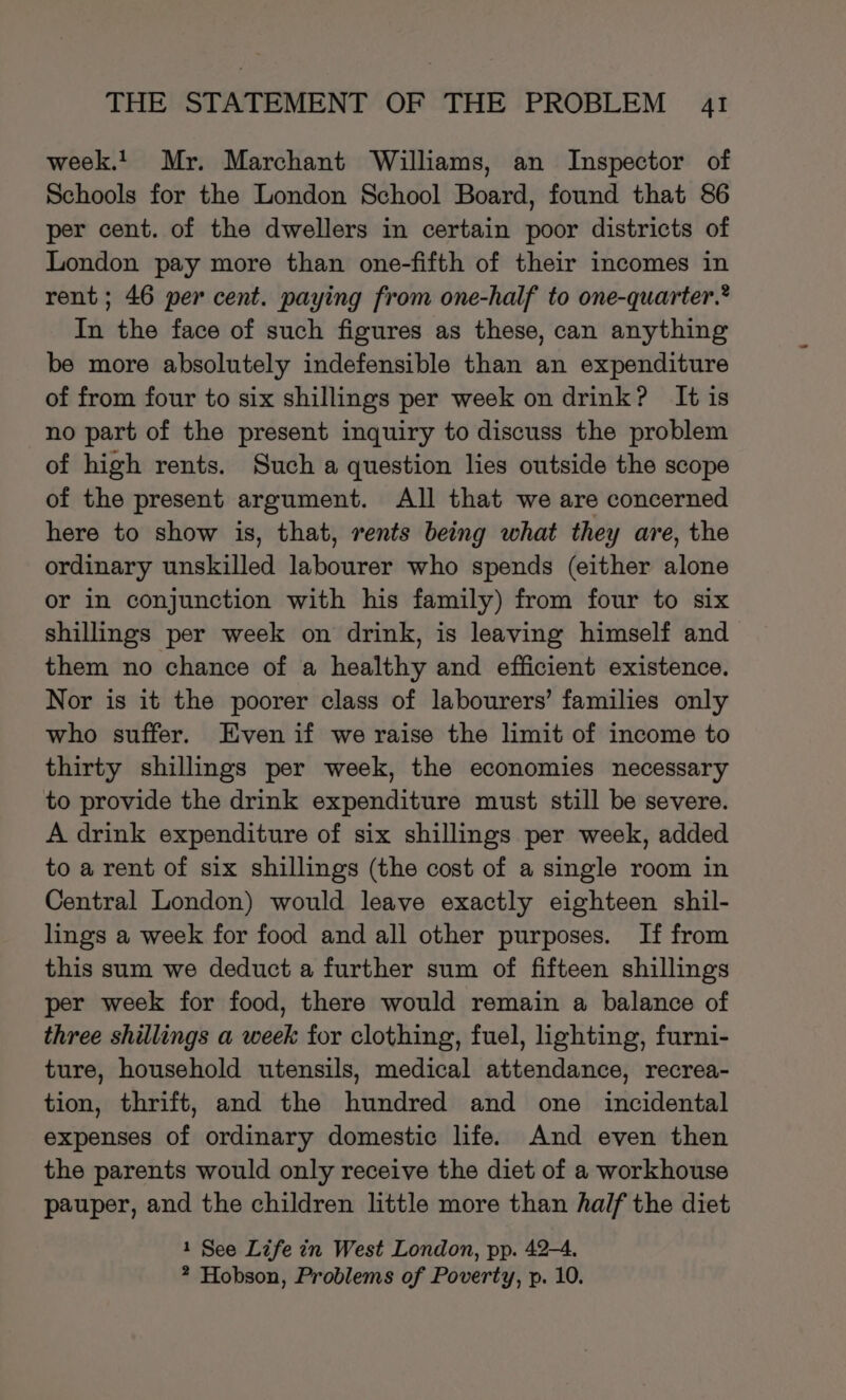 week! Mr. Marchant Williams, an Inspector of Schools for the London School Board, found that 86 per cent. of the dwellers in certain poor districts of London pay more than one-fifth of their incomes in rent; 46 per cent. paying from one-half to one-quarter.® In the face of such figures as these, can anything be more absolutely indefensible than an expenditure of from four to six shillings per week on drink? It is no part of the present inquiry to discuss the problem of high rents. Such a question lies outside the scope of the present argument. All that we are concerned here to show is, that, rents being what they are, the ordinary unskilled labourer who spends (either alone or in conjunction with his family) from four to six shillings per week on drink, is leaving himself and them no chance of a healthy and efficient existence. Nor is it the poorer class of labourers’ families only who suffer. Even if we raise the limit of income to thirty shillings per week, the economies necessary to provide the drink expenditure must still be severe. A drink expenditure of six shillings per week, added to a rent of six shillings (the cost of a single room in Central London) would leave exactly eighteen shil- lings a week for food and all other purposes. If from this sum we deduct a further sum of fifteen shillings per week for food, there would remain a balance of three shillings a week for clothing, fuel, lighting, furni- ture, household utensils, medical attendance, recrea- tion, thrift, and the hundred and one incidental expenses of ordinary domestic life. And even then the parents would only receive the diet of a workhouse pauper, and the children little more than half the diet 1 See Life in West London, pp. 42-4. ? Hobson, Problems of Poverty, p. 10.