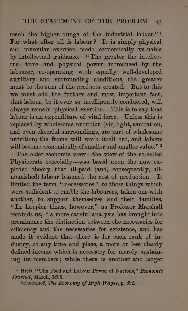 reach the higher rungs of the industrial ladder.” ? For what after all is labour? It is simply physical and muscular exertion made economically valuable by intellectual guidance. ‘The greater the intellec- tual force and physical power introduced by the labourer, co-operating with equally well-developed auxiliary and surrounding conditions, the greater must be the sum of the products created. But to this we must add the further and most important fact, that labour, be it ever so intelligently conducted, will always remain physical exertion. This is to say that labour is an expenditure of vital force. Unless this is replaced by wholesome nutrition (air, light, sanitation, and even cheerful surroundings, are part of wholesome nutrition) the frame will work itself out, and labour will become economically of smaller and smaller value.” ? The older economic view—the view of the so-called Physiocrats especially—was based upon the now ex- ploded theory that ill-paid (and, consequently, ill- nourished) labour lessened the cost of production. It limited the term ‘“ necessaries” to those things which were sufficient to enable the labourers, taken one with another, to support themselves and their families. “In happier times, however,” as Professor Marshall reminds us, “a more careful analysis has brought into prominence the distinction between the necessaries for efficiency and the necessaries for existence, and has made it evident that.there is for each rank of in- dustry, at any time and place, a more or less clearly defined income which is necessary for merely sustain- ing its members; while there is another and larger 1 Nitti, “The Food and Labour Power of Nations,” Economic Journal, March, 1896. Schoenhof, The Economy of High Wages, p. 392.