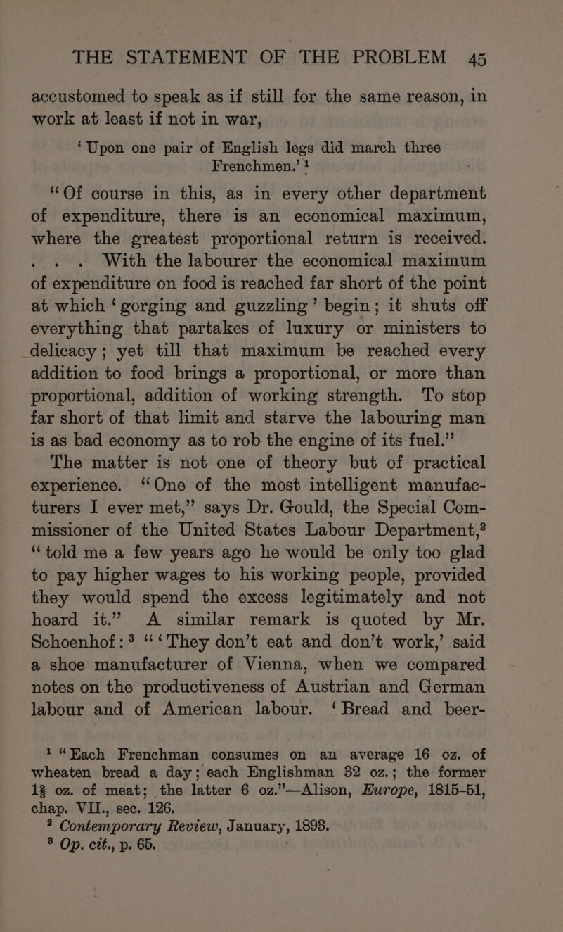 accustomed to speak as if still for the same reason, in work at least if not in war, ‘Upon one pair of English legs did march three Frenchmen.’ ! “Of course in this, as in every other department of expenditure, there is an economical maximum, where the greatest proportional return is received. With the labourer the economical maximum of expenditure on food is reached far short of the point at which ‘gorging and guzzling’ begin; it shuts off everything that partakes of luxury or ministers to delicacy; yet till that maximum be reached every addition to food brings a proportional, or more than proportional, addition of working strength. To stop far short of that limit and starve the labouring man is as bad economy as to rob the engine of its fuel.” The matter is not one of theory but of practical experience. ‘One of the most intelligent manufac- turers I ever met,” says Dr. Gould, the Special Com- missioner of the United States Labour Department,’ “told me a few years ago he would be only too glad to pay higher wages to his working people, provided they would spend the excess legitimately and not hoard it.” A similar remark is quoted by Mr. Schoenhof:* “ ‘They don’t eat and don’t work,’ said a shoe manufacturer of Vienna, when we compared notes on the productiveness of Austrian and German labour and of American labour. ‘Bread and _beer- 1“ FKach Frenchman consumes on an average 16 oz. of wheaten bread a day; each Englishman 82 oz.; the former 12 oz. of meat; the latter 6 oz.”—Alison, Hurope, 1815-51, chap. VII., sec. 126. ; Contemporary Review, J BHUATY, 1893. ® Op. cit., p. 66.