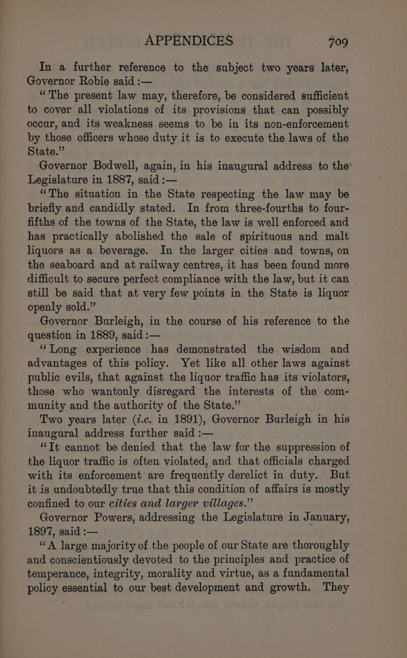 In a further reference to the subject two years later, Governor Robie said :— “The present law may, therefore, be considered sufficient to cover all violations of its provisions that can possibly occur, and its weakness seems to be in its non-enforcement by those officers whose duty it is to execute the laws of the State.” : Governor Bodwell, again, in his inaugural address to the Legislature in 1887, said :— “The situation in the State respecting the law may be briefly and candidly stated. In from three-fourths to four- fifths of the towns of the State, the law is well enforced and has practically abolished the sale of spirituous and malt liquors as a beverage. In the larger cities and towns, on the seaboard and at railway centres, it has been found more difficult to secure perfect compliance with the law, but it can still be said that at very few points in the State is liquor openly sold.” Governor Burleigh, in the course of his reference to the question in 1889, said :— ‘Long experience has demonstrated the wisdom and advantages of this policy. Yet like all other laws against public evils, that against the liquor traffic has its violators, those who wantonly disregard the interests of the com- munity and the authority of the State.” Two years later (¢.e. in 1891), Governor Burleigh in his inaugural address further said :— “Tt cannot be denied that the law for the suppression of the liquor traffic is often violated, and that officials charged with its enforcement are frequently derelict in duty. But it is undoubtedly true that this condition of affairs is mostly confined to our cities and larger villages.” Governor Powers, addressing the Legislature in January, 1897, said :— “A Jarge majority of the people of our State are thoroughly and conscientiously devoted to the principles and practice of temperance, integrity, morality and virtue, as a fundamental policy essential to our best development and growth. They