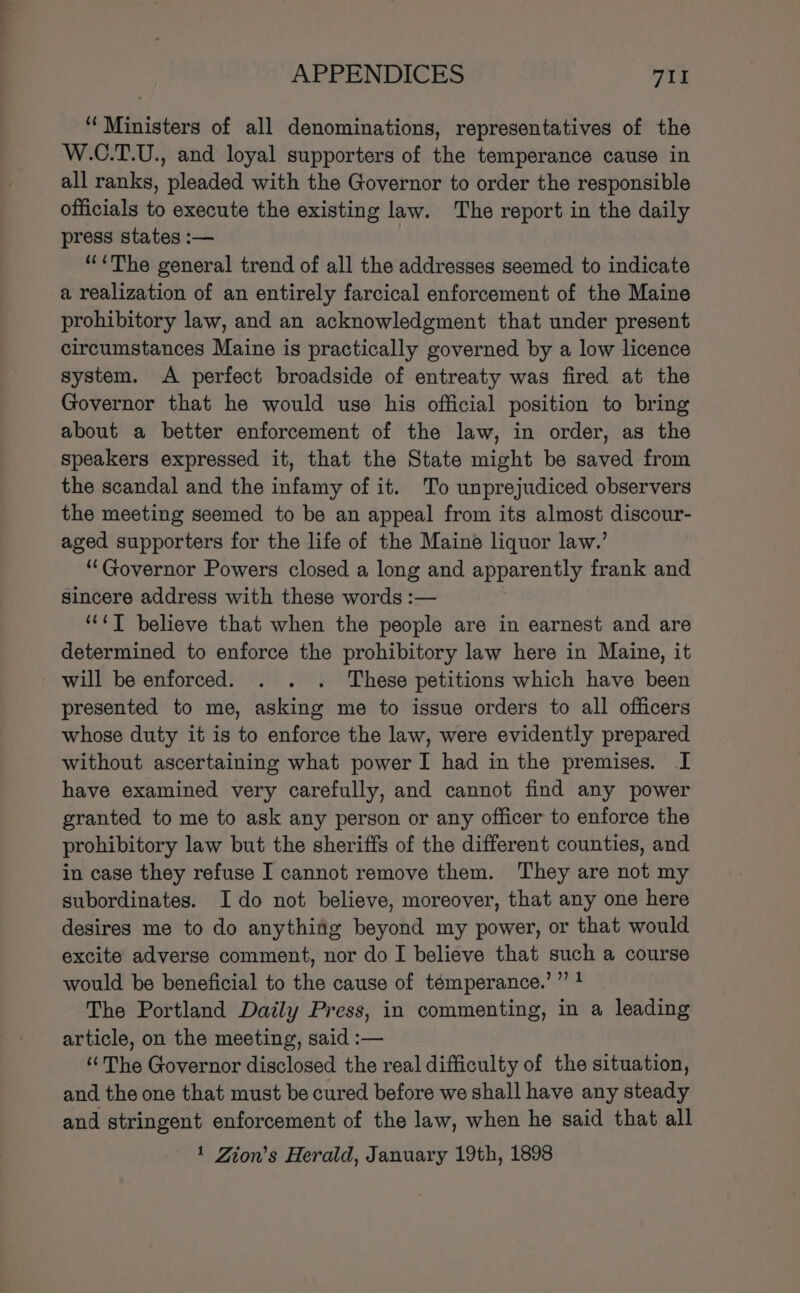 ‘Ministers of all denominations, representatives of the W.C.T.U., and loyal supporters of the temperance cause in all ranks, pleaded with the Governor to order the responsible officials to execute the existing law. The report in the daily press states :— “&lt;The general trend of all the addresses seemed to indicate a realization of an entirely farcical enforcement of the Maine prohibitory law, and an acknowledgment that under present circumstances Maine is practically governed by a low licence system. A perfect broadside of entreaty was fired at the Governor that he would use his official position to bring about a better enforcement of the law, in order, as the speakers expressed it, that the State might be saved from the scandal and the infamy of it. To unprejudiced observers the meeting seemed to be an appeal from its almost discour- aged supporters for the life of the Maine liquor law.’ “Governor Powers closed a long and apparently frank and sincere address with these words :— ““¢T believe that when the people are in earnest and are determined to enforce the prohibitory law here in Maine, it will be enforced. . . . These petitions which have been presented to me, asking me to issue orders to all officers whose duty it is to enforce the law, were evidently prepared without ascertaining what power I had in the premises. I have examined very carefully, and cannot find any power granted to me to ask any person or any officer to enforce the prohibitory law but the sheriffs of the different counties, and in case they refuse I cannot remove them. They are not my subordinates. Ido not believe, moreover, that any one here desires me to do anything beyond my power, or that would excite adverse comment, nor do I believe that such a course would be beneficial to the cause of témperance.’” 1 The Portland Daily Press, in commenting, in a leading article, on the meeting, said :— ‘The Governor disclosed the real difficulty of the situation, and the one that must be cured before we shall have any steady and stringent enforcement of the law, when he said that all 1 Zion’s Herald, January 19th, 1898