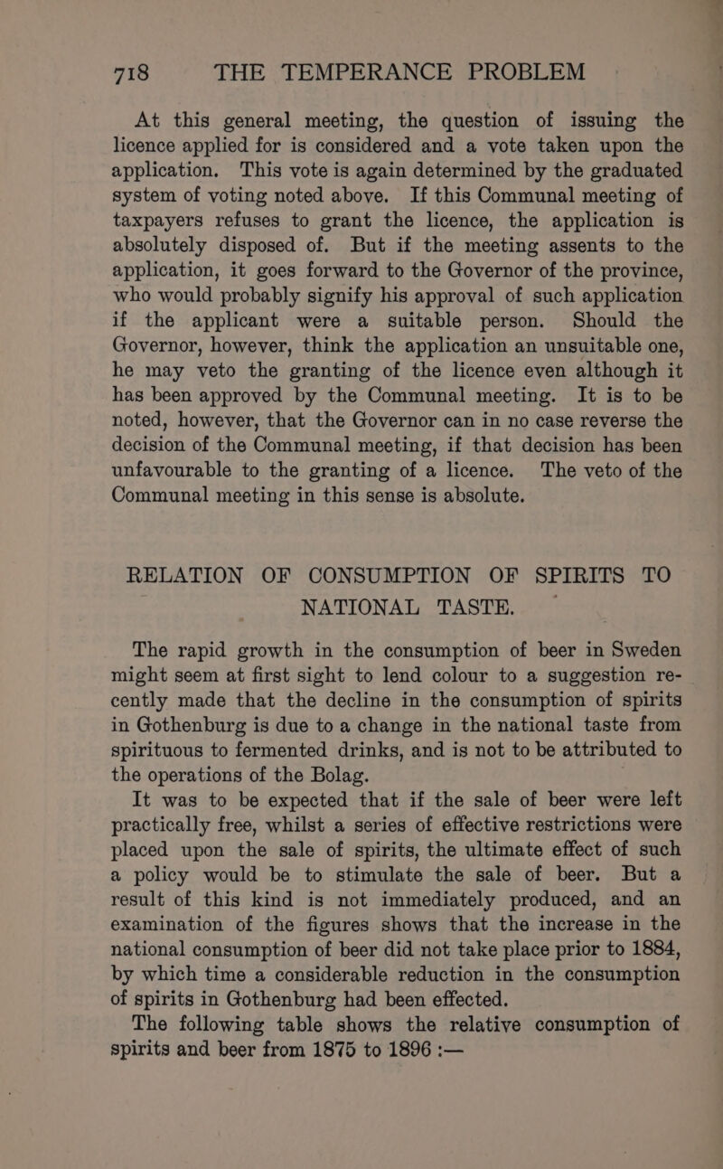 At this general meeting, the question of issuing the licence applied for is considered and a vote taken upon the application. This vote is again determined by the graduated system of voting noted above. If this Communal meeting of taxpayers refuses to grant the licence, the application is absolutely disposed of. But if the meeting assents to the application, it goes forward to the Governor of the province, who would probably signify his approval of such application if the applicant were a suitable person. Should the Governor, however, think the application an unsuitable one, he may veto the granting of the licence even although it has been approved by the Communal meeting. It is to be noted, however, that the Governor can in no case reverse the decision of the Communal meeting, if that decision has been unfavourable to the granting of a licence. The veto of the Communal meeting in this sense is absolute. RELATION OF CONSUMPTION OF SPIRITS TO NATIONAL TASTE. — The rapid growth in the consumption of beer in Sweden might seem at first sight to lend colour to a suggestion re- cently made that the decline in the consumption of spirits in Gothenburg is due to a change in the national taste from spirituous to fermented drinks, and is not to be attributed to the operations of the Bolag. It was to be expected that if the sale of beer were left practically free, whilst a series of effective restrictions were placed upon the sale of spirits, the ultimate effect of such a policy would be to stimulate the sale of beer. But a result of this kind is not immediately produced, and an examination of the figures shows that the increase in the national consumption of beer did not take place prior to 1884, by which time a considerable reduction in the consumption of spirits in Gothenburg had been effected. The following table shows the relative consumption of spirits and beer from 1875 to 1896 :—