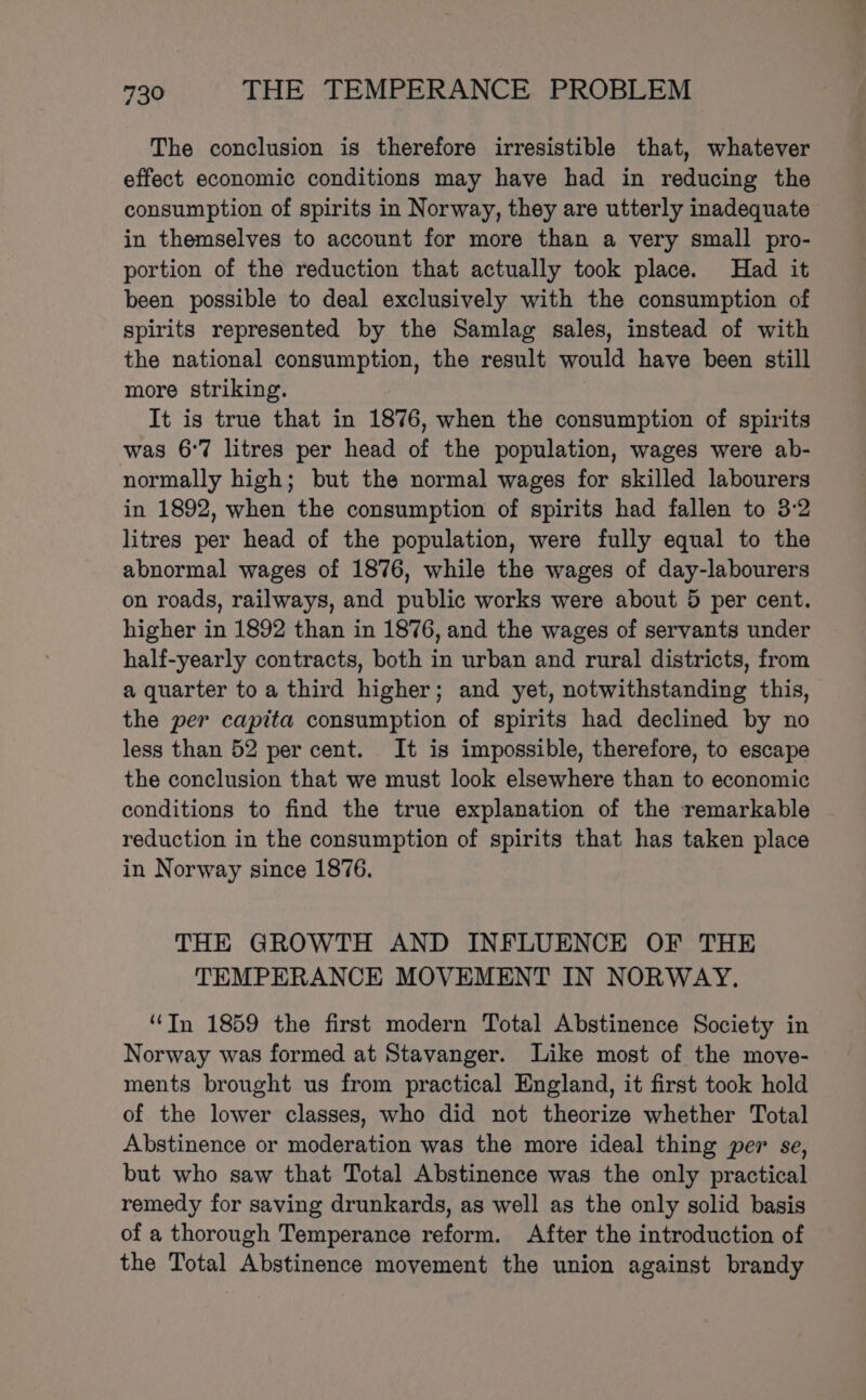 The conclusion is therefore irresistible that, whatever effect economic conditions may have had in reducing the consumption of spirits in Norway, they are utterly inadequate in themselves to account for more than a very small pro- portion of the reduction that actually took place. Had it been possible to deal exclusively with the consumption of spirits represented by the Samlag sales, instead of with the national consumption, the result would have been still more striking. It is true that in 1876, when the consumption of spirits was 6°7 litres per head of the population, wages were ab- normally high; but the normal wages for skilled labourers in 1892, when the consumption of spirits had fallen to 3:2 litres per head of the population, were fully equal to the abnormal wages of 1876, while the wages of day-labourers on roads, railways, and public works were about 5 per cent. higher in 1892 than in 1876, and the wages of servants under half-yearly contracts, both in urban and rural districts, from a quarter toa third higher; and yet, notwithstanding this, the per capita consumption of spirits had declined by no less than 52 per cent. It is impossible, therefore, to escape the conclusion that we must look elsewhere than to economic conditions to find the true explanation of the remarkable reduction in the consumption of spirits that has taken place in Norway since 1876. THE GROWTH AND INFLUENCE OF THE TEMPERANCE MOVEMENT IN NORWAY. “Tn 1859 the first modern Total Abstinence Society in Norway was formed at Stavanger. Like most of the move- ments brought us from practical England, it first took hold of the lower classes, who did not theorize whether Total Abstinence or moderation was the more ideal thing per se, but who saw that Total Abstinence was the only practical remedy for saving drunkards, as well as the only solid basis of a thorough Temperance reform. After the introduction of the Total Abstinence movement the union against brandy