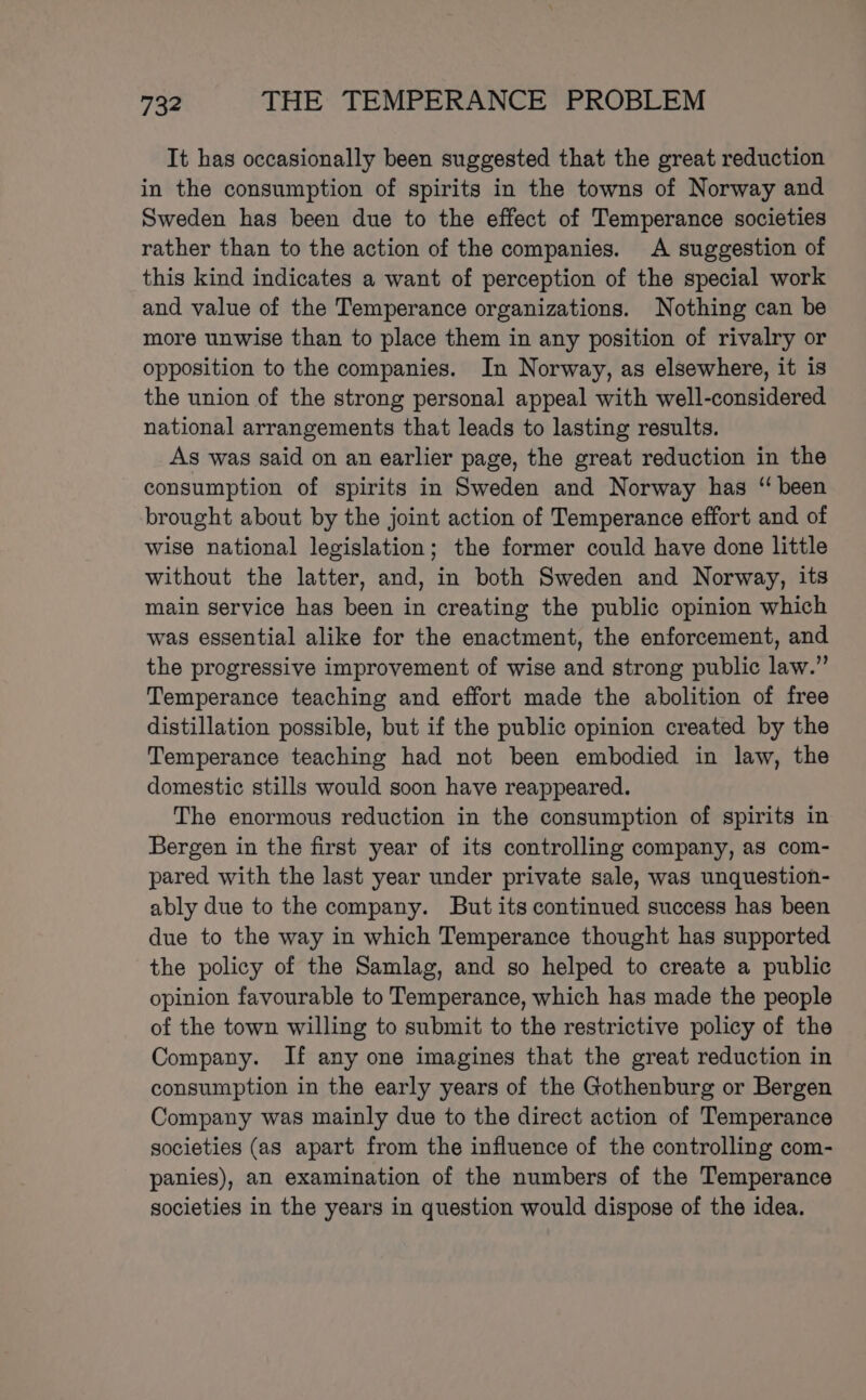 It has occasionally been suggested that the great reduction in the consumption of spirits in the towns of Norway and Sweden has been due to the effect of Temperance societies rather than to the action of the companies. &lt;A suggestion of this kind indicates a want of perception of the special work and value of the Temperance organizations. Nothing can be more unwise than to place them in any position of rivalry or opposition to the companies. In Norway, as elsewhere, it is the union of the strong personal appeal with well-considered national arrangements that leads to lasting results. As was said on an earlier page, the great reduction in the consumption of spirits in Sweden and Norway has “ been brought about by the joint action of Temperance effort and of wise national legislation; the former could have done little without the latter, and, in both Sweden and Norway, its main service has been in creating the public opinion which was essential alike for the enactment, the enforcement, and the progressive improvement of wise and strong public law.” Temperance teaching and effort made the abolition of free distillation possible, but if the public opinion created by the Temperance teaching had not been embodied in law, the domestic stills would soon have reappeared. The enormous reduction in the consumption of spirits in Bergen in the first year of its controlling company, as com- pared with the last year under private sale, was unquestion- ably due to the company. But its continued success has been due to the way in which Temperance thought has supported the policy of the Samlag, and so helped to create a public opinion favourable to Temperance, which has made the people of the town willing to submit to the restrictive policy of the Company. If any one imagines that the great reduction in consumption in the early years of the Gothenburg or Bergen Company was mainly due to the direct action of Temperance societies (as apart from the influence of the controlling com- panies), an examination of the numbers of the Temperance societies in the years in question would dispose of the idea.