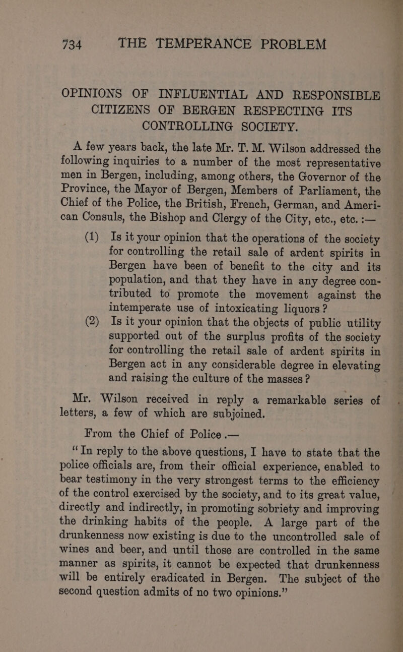 OPINIONS OF INFLUENTIAL AND RESPONSIBLE CITIZENS OF BERGEN RESPECTING ITS CONTROLLING SOCIETY. A few years back, the late Mr. T. M. Wilson addressed the following inquiries to a number of the most representative men in Bergen, including, among others, the Governor of the Province, the Mayor of Bergen, Members of Parliament, the Chief of the Police, the British, French, German, and Ameen can Consuls, the Bishop and Glerey of tie City, ete. etc. :— (1) Is it your opinion that the operations of the society for controlling the retail sale of ardent spirits in Bergen have been of benefit to the city and its population, and that they have in any degree con- tributed to promote the movement against the intemperate use of intoxicating liquors ? (2) Is it your opinion that the objects of public utility supported out of the surplus profits of the society for controlling the retail sale of ardent spirits in Bergen act in any considerable degree in elevating and raising the culture of the masses ? Mr. Wilson received in reply a remarkable series of letters, a few of which are subjoined. From the Chief of Police .— ‘In reply to the above questions, I have to state that the police officials are, from their official experience, enabled to bear testimony in the very strongest terms to the efficiency of the control exercised by the society, and to its great value, directly and indirectly, in promoting sobriety and improving the drinking habits of the people. A large part of the drunkenness now existing is due to the uncontrolled sale of wines and beer, and until those are controlled in the same manner as spirits, it cannot be expected that drunkenness will be entirely eradicated in Bergen. The subject of the second question admits of no two opinions.”