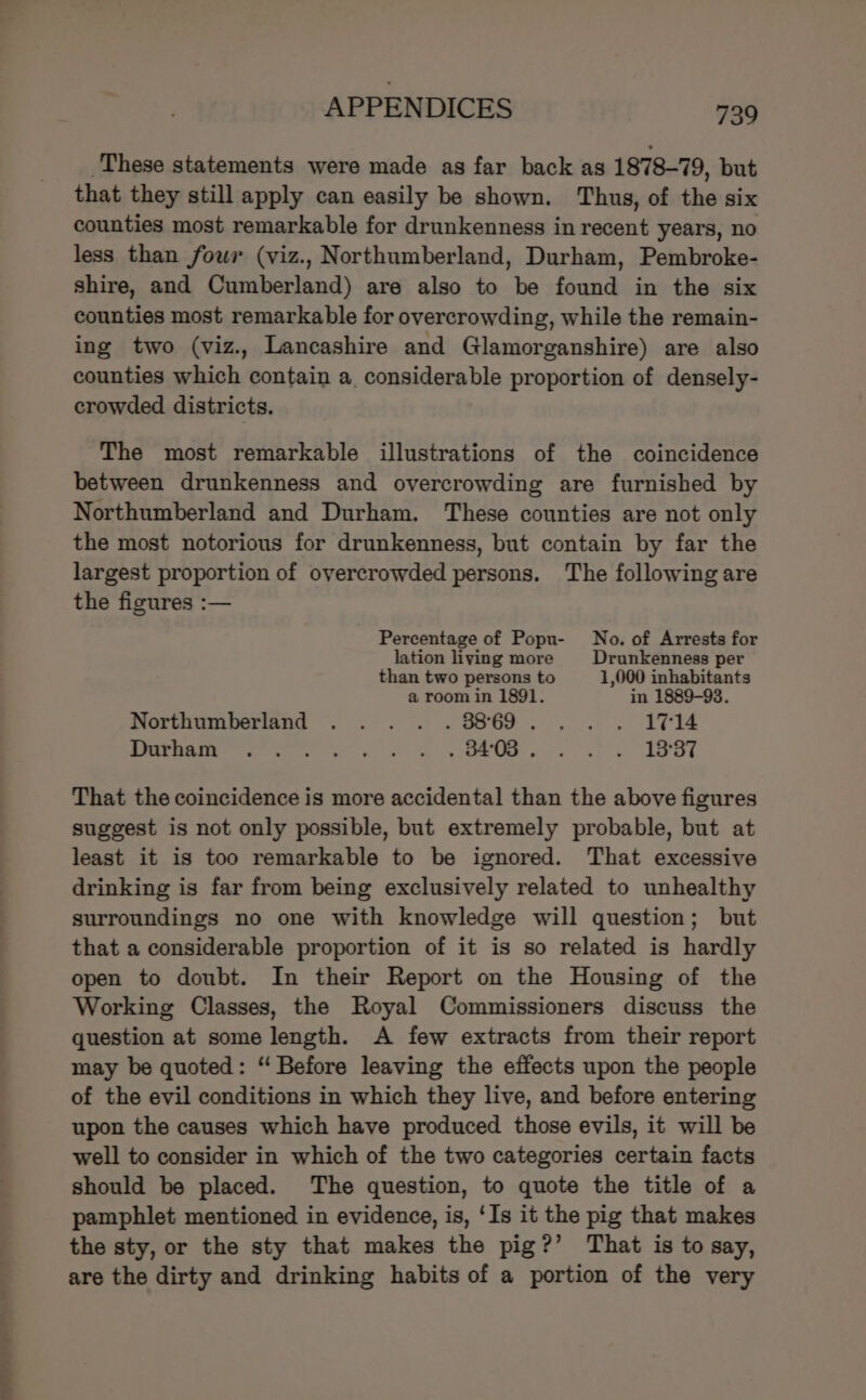 These statements were made as far back as 1878-79, but that they still apply can easily be shown. Thus, of the six counties most remarkable for drunkenness in recent years, no less than fowr (viz., Northumberland, Durham, Pembroke- shire, and Cumberland) are also to be found in the six counties most remarkable for overcrowding, while the remain- ing two (viz., Lancashire and Glamorganshire) are also counties which contain a. considerable proportion of densely- crowded districts. The most remarkable illustrations of the coincidence between drunkenness and overcrowding are furnished by Northumberland and Durham. These counties are not only the most notorious for drunkenness, but contain by far the largest proportion of overcrowded persons. The following are the figures :— Percentage of Popu- No. of Arrests for lation living more Drunkenness per than two persons to 1,000 inhabitants a room in 1891. in 1889-93. Northumberland .... .38869... . 1%14 Seas ee ee st we es ce tl ee ET That the coincidence is more accidental than the above figures suggest is not only possible, but extremely probable, but at least it is too remarkable to be ignored. That excessive drinking is far from being exclusively related to unhealthy surroundings no one with knowledge will question; but that a considerable proportion of it is so related is hardly open to doubt. In their Report on the Housing of the Working Classes, the Royal Commissioners discuss the question at some length. A few extracts from their report may be quoted: “ Before leaving the effects upon the people of the evil conditions in which they live, and before entering upon the causes which have produced those evils, it will be well to consider in which of the two categories certain facts should be placed. The question, to quote the title of a pamphlet mentioned in evidence, is, ‘Is it the pig that makes the sty, or the sty that makes the pig?’ That is to say, are the dirty and drinking habits of a portion of the very