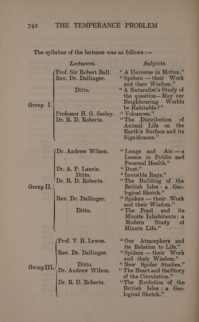 Lecturers. Prof. Sir Robert Ball. Rev. Dr. Dallinger. Ditto. Group I. Professor H. G. Seeley. Dr. R. D. Roberts. Dr. Andrew Wilson. Dr. A. P. Laurie. Ditto. 'Dr. R. D. Roberts. Group II. Rev. Dr. Dallinger. Ditto. Prof. V. B. Lewes. Rey. Dr. Dallinger. Ditto. Group IIT. Dr. Andrew Wilson. Dr. R. D. Roberts. Subjects. “A Universe in Motion.” “Spiders — their Work and their Wisdom.” “A Naturalist’s Study of the question— May our Neighbouring Worlds be Habitable ?” *€ Volcanoes.”’ “The Distribution of Animal Life on the Earth’s Surface and its Significance.” “Lungs and Air—a Lesson in Public and Personal Health.” “ Dust.” “ Tnvisible Rays.” “The Building of the British Isles: a Geo- logical Sketch.” “ Spiders — their Work and their Wisdom.” “The Pond and its Minute Inhabitants: a Modern Study of Minute Life.” “Our Atmosphere and its Relation to Life.” ‘Spiders — their Work and their Wisdom.” ‘‘New Spider Studies.” ‘“‘The Heart and the Story of the Circulation.” “The Evolution of the British Isles : a Geo- logical Sketch.”