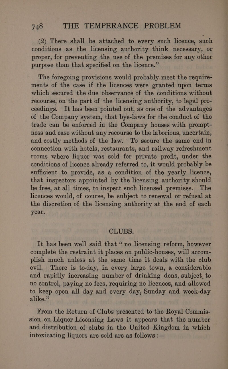 (2) There shall be attached to every such licence, such conditions as the licensing authority think necessary, or proper, for preventing the use of the premises for any other purpose than that specified on the licence.” The foregoing provisions would probably. meet the require- ments of the case if the licences were granted upon terms which secured the due observance of the conditions without recourse, on the part of the licensing authority, to legal pro- ceedings. It has been pointed out, as one of the advantages of the Company system, that bye-laws for the conduct of the trade can be enforced in the Company houses with prompt- ness and ease without any recourse to the laborious, uncertain, and costly methods of the law. To secure the same end in connection with hotels, restaurants, and railway refreshment rooms where liquor was sold for private profit, under the conditions of licence already referred to, it would probably be sufficient to provide, as a condition of the yearly licence, that inspectors appointed by the licensing authority should be free, at all times, to inspect such licensed premises. The licences would, of course, be subject to renewal or refusal at the discretion of the licensing authority at the end of each year. CLUBS. It has been well said that ‘‘ no licensing reform, however complete the restraint it places on public-houses, will accom- plish much unless at the same time it deals with the club evil. There is to-day, in every large town, a considerable and rapidly increasing number of drinking dens, subject, to no control, paying no fees, requiring no licences, and allowed to keep open all day and every day, Sunday and week-day alike.” From the Return of Clubs presented to the Royal Commis- sion on Liquor Licensing Laws it appears that the number and distribution of clubs in the United Kingdom in which intoxicating liquors are sold are as follows :—