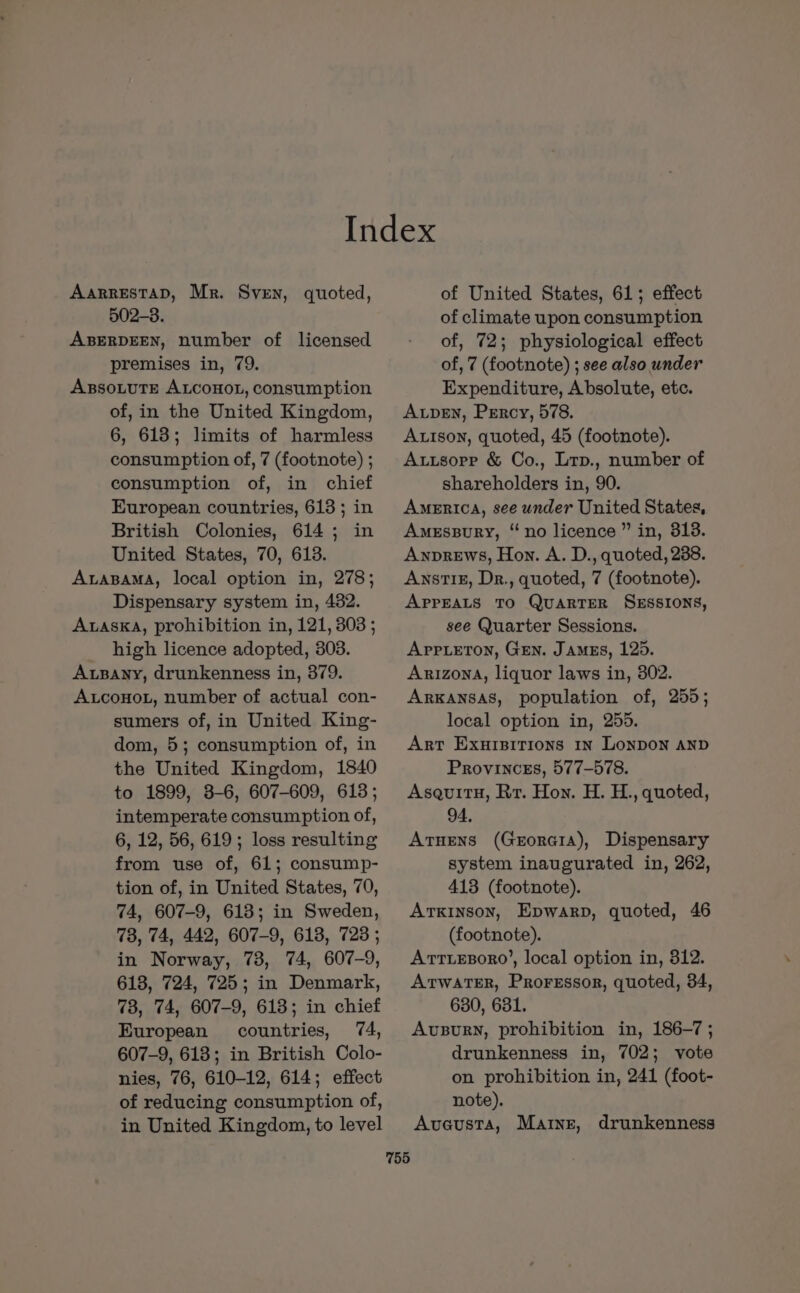 AarRESTAD, Mr. Sven, quoted, 502-3. ABERDEEN, number of licensed premises in, 79. AxssoLtutTe ALCOHOL, consumption of, in the United Kingdom, 6, 613; limits of harmless consumption of, 7 (footnote) ; consumption of, in chief European countries, 613 ; in British Colonies, 614; in United States, 70, 613. AaBaMA, local option in, 278; Dispensary system in, 482. AwaskA, prohibition in, 121, 303 ; high licence adopted, 303. Axpany, drunkenness in, 379. ALcoHoL, number of actual con- sumers of, in United King- dom, 5; consumption of, in the United Kingdom, 1840 to 1899, 3-6, 607-609, 613; intemperate consumption of, 6, 12, 56, 619; loss resulting from use of, 61; consump- tion of, in United States, 70, 74, 607-9, 618; in Sweden, 73, 74, 442, 607-9, 6138, 723 ; in Norway, 73, 74, 607-9, 618, 724, 725; in Denmark, 73, 74, 607-9, 613; in chief European countries, 74, 607-9, 613; in British Colo- nies, 76, 610-12, 614; effect of reducing consumption of, in United Kingdom, to level 755 of United States, 61; effect of climate upon consumption of, 72; physiological effect of, 7 (footnote) ; see also under Expenditure, Absolute, etc. Aven, Percy, 578. Autson, quoted, 45 (footnote). Autsope &amp; Co., Lrp., number of shareholders in, 90. AMERICA, see under United States, Amessury, “no licence” in, 813. Anprews, Hon. A. D., quoted, 238. Awnst1£, Dr., quoted, 7 (footnote). APPEALS TO QUARTER SESSIONS, see Quarter Sessions. Appieton, Gen. James, 125. Arizona, liquor laws in, 302. ARKANSAS, population of, 255; local option in, 255. Art Exursitions 1n LonpoN AND Provinces, 577-578. AsquitH, Rr. Hon. H. H., quoted, 94, Atuens (Georaia), Dispensary system inaugurated in, 262, 413 (footnote). ArKinson, Epwarp, quoted, 46 (footnote). ATTLEBORO’, local option in, 312. Atwater, Proressor, quoted, 34, 630, 631. AvusBuRN, prohibition in, 186-7; drunkenness in, 702; vote on prohibition in, 241 (foot- note). Aveusta, Marne, drunkenness