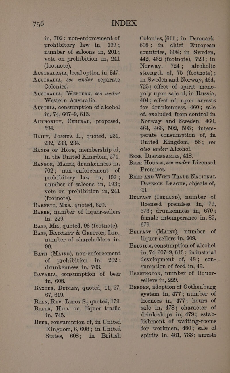 in, 702; non-enforcement of prohibitory law in, 199; number of saloons in, 201; vote on prohibition in, 241 (footnote). AUvSsTRALASIA, local option in, 347. AUSTRALIA, see under separate Colonies. AUSTRALIA, WESTERN, see under Western Australia. Austria, consumption of alcohol in, 74, 607-9, 613. AvTHoRITY, CENTRAL, proposed, 594, Barty, Josuua L., quoted, 231, 232, 233, 234. Banps or Horst, membership of, in the United Kingdom, 571. Banogor, Marne, drunkenness in, 702; non-enforcement of prohibitory law in, 192; number of saloons in, 193; vote on prohibition in, 241 (footnote). Barnett, Mrs., quoted, 620. Barre, number of liquor-sellers in, 229. Bass, Mr., quoted, 96 (footnote). Bass, Rarciirr &amp; Grerron, Lrp,, number of shareholders in, 90. Batu (Marne), non-enforcement of prohibition in, 202; drunkenness in, 703. BavaRIA, consumption of beer in, 608. Baxter, Duprey, quoted, 11, 57, 67, 619. Bean, Rev. Leroy §., quoted, 179. Beato, Hitu or, liquor traffic in, 745. Beer, consumption of, in United Kingdom, 6, 608; in United States, 608; in British Colonies, ‘611; in Denmark 608; in chief European countries, 608; in Sweden, 442, 462 (footnote), 723; in Norway, 724; alcoholic strength of, 75 (footnote) ; in Sweden and Norway, 464, 725; effect of spirit mono- poly upon sale of, in Russia, 404; effect of, upon arrests for drunkenness, 460; sale of, excluded from control in Norway and Sweden, 460, 464, 466, 502, 503; intem- perate consumption of, in United Kingdom, 56; see also under Alcohol. Breer Dispensarizs, 418. Beer Housss, see under Licensed Premises. Breer AND WinE Trapve NaTtIonau Derence Leacus, objects of, 93. Betrast (Irevanp), number of licensed premises in, 79, 678; drunkenness in, 679; female intemperance in, 85, 679. Betrast (Marne), number of liquor-sellers in, 208. BELGium, consumption of alcohol in, 74, 607-9, 6138 ; industrial development of, 48; con- sumption of food in, 49. Bennineton, number of liquor- sellers in, 229. BerGeEn, adoption of Gothenburg system in, 477; number of licences in, 477; hours of sale in, 478; character of drink-shops in, 479; estab- lishment of waiting-rooms for workmen, 480; sale of spirits in, 481, 733; arrests
