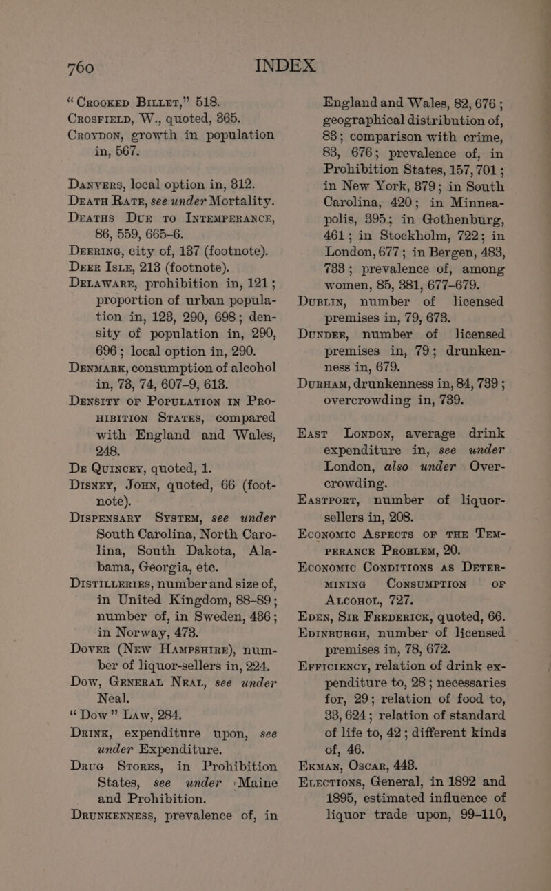 “Crookep Bizet,” 518. CrosFIELD, W., quoted, 365. Croypon, growth in population in, 567. Danvers, local option in, 312. Deatu Rate, see under Mortality. DeatuHs Dur To INTEMPERANCE, 86, 559, 665-6. Derawarr, prohibition in, 121; proportion of urban popula- tion in, 123, 290, 698; den- sity of population in, 290, 696 ; local option in, 290. DENMARK, consumption of alcohol in, 73, 74, 607-9, 618. Density oF Poputation 1n Pro- HIBITION StTaTEs, compared with England and Wales, 248. Der Quincey, quoted, 1. Disney, Joun, quoted, 66 (foot- note). DiIspENSARY SysTEM, see under South Carolina, North Caro- lina, South Dakota, Ala- bama, Georgia, etc. DISTILLERIES, number and size of, in United Kingdom, 88-89; number of, in Sweden, 436; in Norway, 473. Dover (New Hampsuire), num- ber of liquor-sellers in, 224. Dow, Grnerat Neat, see under Neal. “Dow” Law, 284. Drink, expenditure upon, see under Expenditure. Drua SrorEs, in Prohibition States, see under :Maine and Prohibition. Drunkenness, prevalence of, in England and Wales, 82, 676 ; geographical distribution of, 83; comparison with crime, 83, 676; prevalence of, in Prohibition States, 157,701 ; in New York, 379; in South Carolina, 420; in Minnea- polis, 395; in Gothenburg, 461; in Stockholm, 722; in women, 85, 381, 677-679. Dusty, number of licensed premises in, 79, 673. DunpEr, number of licensed premises in, 79; drunken- ness in, 679. Duruam, drunkenness in, 84, 739 ; overcrowding in, 739. East Lonpon, average drink expenditure in, see wnder London, also under Over- crowding. Eastport, number of liquor- sellers in, 208. Economic ASPECTS OF THE TEM- PERANCE Prostewy, 20. Economic Conpitions as DETER- MINING CONSUMPTION OF Auconot, 727. Eben, Sir Frepericx, quoted, 66. EpInBuRGH, number of licensed premises in, 78, 672. Erriciency, relation of drink ex- penditure to, 28 ; necessaries for, 29; relation of food to, 33, 624; relation of standard of life to, 42 ; different kinds of, 46. Exman, Oscar, 448. Exvecrions, General, in 1892 and 1895, estimated influence of liquor trade upon, 99-110, ee