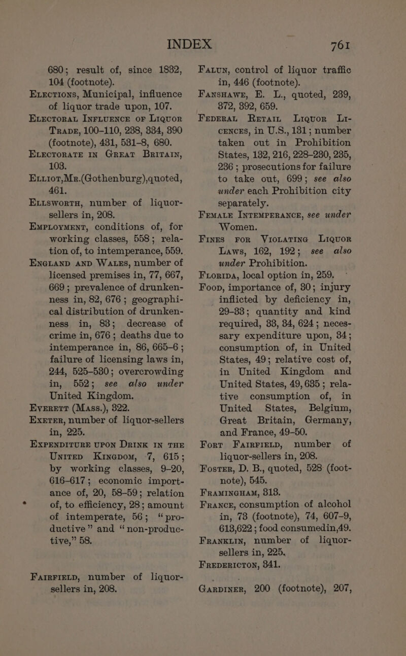 680; result of, since 1832, 104 (footnote). Exections, Municipal, influence of liquor trade upon, 107. Evectorat Inriuence oF Liquor TrapeE, 100-110, 238, 334, 390 (footnote), 431, 531-8, 680. Evecrorate In Great Britain, 103. Exxiot,Mr.(Gothenburg),quoted, 461. ELuswortH, number of liquor- sellers in, 208. EmpPLoyMENT, conditions of, for working classes, 558; rela- tion of, to intemperance, 559. ENGLAND AND WALES, number of licensed premises in, 77, 667, 669 ; prevalence of drunken- ness in, 82, 676; geographi- cal distribution of drunken- ness in, 83; decrease of crime in, 676; deaths due to intemperance in, 86, 665-6 ; failure of licensing laws in, 244, 525-530; overcrowding in, 552; see also under United Kingdom. Everett (Mass.), 322. Exeter, number of liquor-sellers in, 225. EXPENDITURE UPON DRINK IN THE Unitep Kinepom, 7, 615; by working classes, 9-20, 616-617 ; economic import- ance of, 20, 58-59; relation of, to efficiency, 28; amount of intemperate, 56; “ pro- ductive” and “ non-produc- tive,” 58. FarIrFIELD, number of liquor- sellers in, 208. 761 Fatvn, control of liquor traffic in, 446 (footnote). FansHawe, E. L., quoted, 239, 372, 392, 659. FepEeraL Retain Liquor Lt- cences, in U.S., 181; number taken out in Prohibition States, 182, 216, 228-230, 235, 236 ; prosecutions for failure to take out, 699; see also under each Prohibition city separately. FemaLe INTEMPERANCE, see under Women. Finges For YVuiotaTinc Liquor Laws, 162, 192; see also under Prohibition. Froripa, local option in, 259. Foon, importance of, 30; injury inflicted by deficiency in, 29-33; quantity and kind required, 33, 84, 624; neces- sary expenditure upon, 34; consumption of, in United States, 49; relative cost of, in United Kingdom and United States, 49,635; rela- tive consumption of, in United States, Belgium, Great Britain, Germany, and France, 49-50. Fort FarrFIELp, number of liquor-sellers in, 208. Foster, D. B., quoted, 528 (foot- note), 545. FRAMINGHAM, 313. France, consumption of alcohol in, 73 (footnote), 74, 607-9, 618,622 ; food consumedin,49. FRANKLIN, number of _liquor- sellers in, 225, FREDERICTON, 341, GARDINER, 200 (footnote), 207,