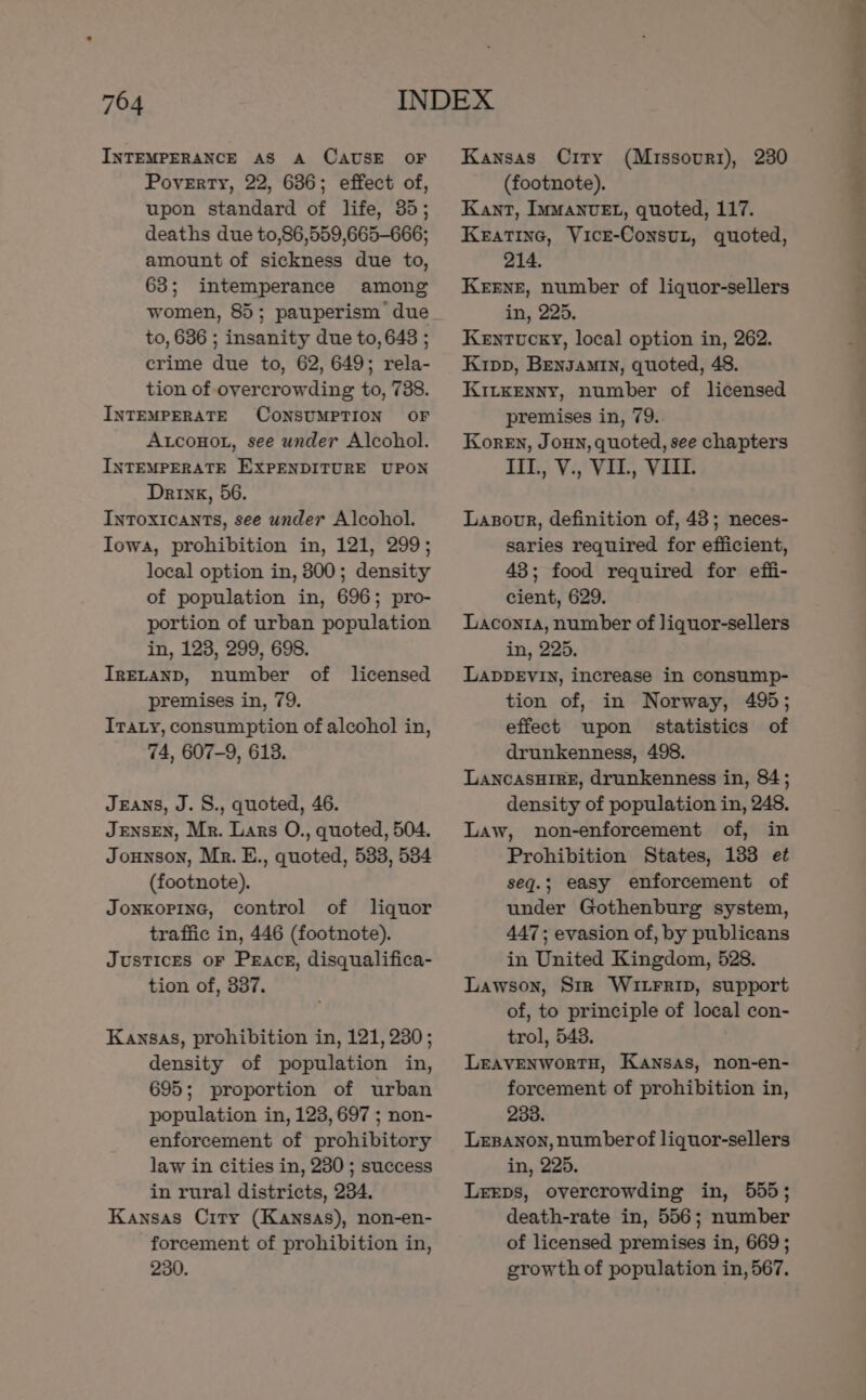 INTEMPERANCE AS A CAUSE OF Poverty, 22, 636; effect of, upon standard of life, 35; deaths due to,86,559,665-666; amount of sickness due to, 63; intemperance among women, 85; pauperism’ due to, 636 ; insanity due to, 643 ; crime due to, 62, 649; rela- tion of overcrowding to, 738. INTEMPERATE CONSUMPTION OF AtconoL, see under Alcohol. INTEMPERATE EXPENDITURE UPON Drink, 56. Intoxicants, see under Alcohol. Iowa, prohibition in, 121, 299; local option in, 800; density of population in, 696; pro- portion of urban population in, 123, 299, 698. IRELAND, number of licensed premises in, 79. Iraty, consumption of alcohol in, 74, 607-9, 6138. JEANS, J. S., quoted, 46. JENSEN, Mr. Lars O., quoted, 504. Jounson, Mr. E., quoted, 533, 534 (footnote). JonkopinG, control of liquor traffic in, 446 (footnote). Justices oF Prac, disqualifica- tion of, 337. Kansas, prohibition in, 121, 230; density of population in, 695; proportion of urban population in, 123, 697 ; non- enforcement of prohibitory law in cities in, 230 ; success in rural districts, 234. Kansas City (Kansas), non-en- forcement of prohibition in, 230. Kansas City (Missourr), 230 (footnote). Kant, Limanvet, quoted, 117. Keatine, Vice-Consut, quoted, 214. Keene, number of liquor-sellers in, 225. Kentucky, local option in, 262. Kipp, Bensamrin, quoted, 48. Kiixenny, number of licensed premises in, 79. Koren, Joun, quoted, see chapters IG), Vi, Vil, VRS Lazovr, definition of, 43; neces- saries required for efficient, 43; food required for effi- cient, 629. Laconia, number of liquor-sellers in, 225. LappEvIn, increase in consump- tion of, in Norway, 495; effect upon statistics of drunkenness, 498. Lancasuire, drunkenness in, 84; density of population in, 248. Law, non-enforcement of, in Prohibition States, 133 et seq.; easy enforcement of under Gothenburg system, 447; evasion of, by publicans in United Kingdom, 528. Lawson, Str WItrrip, support of, to principle of local con- trol, 548. LEAVENWoRTH, Kansas, non-en- forcement of prohibition in, 2338. Lesanon, number of liquor-sellers in, 225. Leeps, overcrowding in, 555; death-rate in, 556; number of licensed premises in, 669; growth of population in, 567. + la I apn” a 7 . le oe en