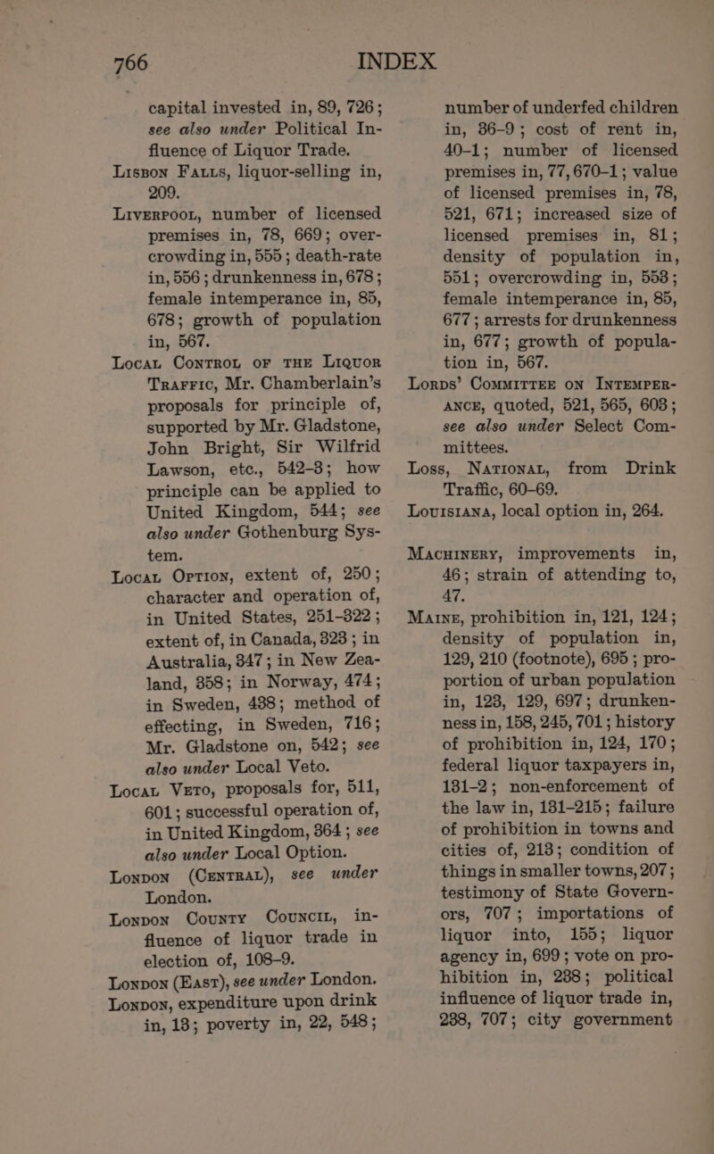 capital invested in, 89, 726; see also under Political In- fluence of Liquor Trade. Lisson Fatts, liquor-selling in, 209. Liverpoot, number of licensed premises in, 78, 669; over- crowding in, 555; death-rate in, 556 ; drunkenness in, 678 ; female intemperance in, 85, 678; growth of population in, 567. Locat ContTroL oF THE Liquor TrarFic, Mr. Chamberlain’s proposals for principle of, supported by Mr. Gladstone, John Bright, Sir Wilfrid Lawson, etc., 542-3; how principle can be applied to United Kingdom, 544; see also under Gothenburg Sys- tem. Locat Option, extent of, 250; character and operation of, in United States, 251-322 ; extent of, in Canada, 323 ; in Australia, 347; in New Zea- land, 358; in Norway, 474; in Sweden, 488; method of effecting, in Sweden, 716; Mr. Gladstone on, 542; see also under Local Veto. Locat Vero, proposals for, 511, 601; successful operation of, in United Kingdom, 364 ; see also under Local Option. Lonpon (CENTRAL), see under London. Lonpon County Covuncit, in- fluence of liquor trade in election of, 108-9. Lonpon (Easv), see under London. Lonpon, expenditure upon drink in, 13; poverty in, 22, 548; number of underfed children in, 36-9; cost of rent in, 40-1; number of licensed premises in, 77,670-1; value of licensed premises in, 78, 521, 671; increased size of licensed premises in, 81; density of population in, 551; overcrowding in, 553; female intemperance in, 85, 677; arrests for drunkenness in, 677; growth of popula- tion in, 567. Lorps’ CoMMITTEE ON INTEMPER- ANCE, quoted, 521, 565, 6038; see also under Select Com- mittees. Loss, NAariIonat, Traffic, 60-69. Louisiana, local option in, 264. from Drink Macuinery, improvements in, 46; strain of attending to, 47. Marng, prohibition in, 121, 124; density of population in, 129, 210 (footnote), 695 ; pro- portion of urban population in, 123, 129, 697; drunken- ness in, 158, 245, 701 ; history of prohibition in, 124, 170; federal liquor taxpayers in, 131-2; non-enforcement of the law in, 181-215; failure of prohibition in towns and cities of, 218; condition of things in smaller towns, 207 ; testimony of State Govern- ors, 707; importations of liquor into, 155; liquor agency in, 699 ; vote on pro- hibition in, 238; political influence of liquor trade in, 238, 707; city government