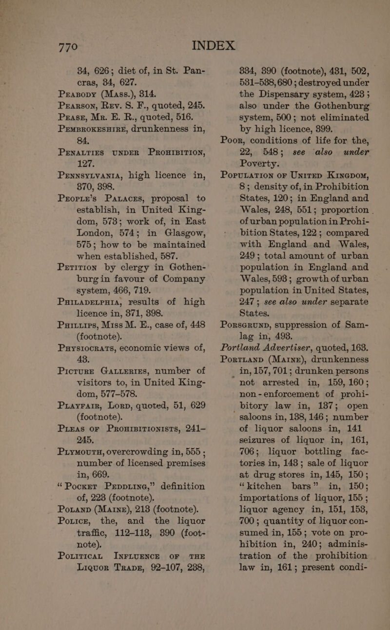 34, 626; diet of, in St. Pan- cras, 34, 627. Peasopy (Mass.), 314. Pearson, Rev. S. F., quoted, 245. Pease, Mr. E. R., quoted, 516. PEMBROKESHIRE, drunkenness in, 84. PENALTIES UNDER PROHIBITION, 127. Pennsytvania, high licence in, 370, 398. Prorite’s Pataces, proposal to establish, in United King- dom, 573; work of, in East London, 574; in Glasgow, 575; how to be maintained when established, 587. Petition by clergy in Gothen- burgin favour of Company system, 466, 719. Puitapetpuia, results of high licence in, 371, 398. Pures, Miss M. E., case of, 448 (footnote). Puysiocrats, economic views of, 43. PicturE GALLERIES, number of visitors to, in United King- dom, 577-578. Puayratir, Lorn, quoted, 51, 629 (footnote). Puieas oF Prouipitionists, 241- 245, PiyMours, overcrowding in, 555 ; number of licensed premises in, 669. “Pocket Prppiine,” definition of, 223 (footnote). Poranp (Marne), 213 (footnote). Poticr, the, and the liquor traffic, 112-113, 390 (foot- note). Pouitican INFLUENCE OF ‘THE Liquor Trape, 92-107, 238, 334, 890 (footnote), 431, 502, 531-538, 680 ; destroyed under the Dispensary system, 423 5 also under the Gothenburg system, 500; not eliminated by high licence, 399. Poor, conditions of life for the, 22, 548; see also under Poverty. Porutation or Unirep Kinepom, 8; density of, in Prohibition States, 120; in England and Wales, 248, 551; proportion - of urban population in Prohi- bition States, 122 ; compared with England and Wales, 249; total amount of urban population in England and Wales, 593; growth of urban population in United States, 247 ; see also under separate States. Porserunpd, suppression of Sam- lag in, 493. Portland Advertiser, quoted, 163. Portianp (Marne), drunkenness in, 157, 701; drunken persons ‘not arrested in, 159, 160; non-enforcement of prohi- bitory law in, 137; open - saloons in, 138, 146; number of liquor saloons in, 141 seizures of liquor in, 161, 706; liquor bottling fac- tories in, 143; sale of liquor at drug stores in, 145, 150; “kitchen bars” in, 150; importations of liquor, 155 ; liquor agency in, 151, 153, 700 ; quantity of liquor con- sumed in, 155; vote on pro- hibition in, 240; adminis- tration of the prohibition law in, 161; present condi-